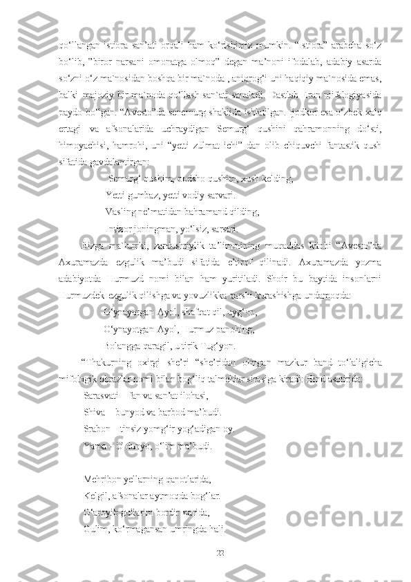 qo‘llangan   istiora   san’ati   orqali   ham   ko‘rishimiz   mumkin.   “Istiora”   arabcha   so‘z
bo‘lib,   ”biror   narsani   omonatga   olmoq”   degan   ma’noni   ifodalab,   adabiy   asarda
so‘zni o‘z ma`nosidan boshqa bir ma`noda , aniqrog‘i uni haqiqiy ma`nosida emas,
balki   majoziy bir ma`noda qo‘llash san`ati  sanaladi. Dastlab Eron mifalogiyasida
paydo bo‘lgan. “Avesto”da senemurg shaklida   ishlatilgan.  Ijodkor esa o‘zbek xalq
ertagi   va   afsonalarida   uchraydigan   Semurg‘   qushini   qahramonning   do‘sti,
himoyachisi,   hamrohi,   uni   “yetti   zulmat   ichi”   dan   olib   chiquvchi   fantastik   qush
sifatida gavdalantirgan: 
            Semurg‘   qushim,   podsho   qushim, xush   kelding,
           Yetti gumbaz, yetti vodiy sarvari. 
           Vasling ne’matidan bahramand qilding,  
           Intizor   joningman,   yo‘lsiz,   sarsari.  
Bizga   ma`lumki,   zardushtiylik   ta ’ limotining   muqaddas   kitobi   “Avesto”da
Axuramazda   ezgulik   ma’budi   sifatida   e’tirof   qilinadi.   Axuramazda   yozma
adabiyotda   Hurmuzd   nomi   bilan   ham   yuritiladi.   Shoir   bu   baytida   insonlarni
Hurmuzdek   ezgulik qilishga va yovuzlikka qarshi kurashishga undamoqda:          
          O‘ynayotgan   Ayol, shafqat qil, uyg‘on, 
          O‘ynayotgan   Ayol, Hurmuz panohing, 
          Bolangga   qaragil,   u   tirik   Tug‘yon. 
“Thakurning   oxirgi   she’ri   “she’ridan   olingan  mazkur   band   to‘laligicha
mifologik   obrazlar   nomi   bilan   bog‘liq   talmehlar   sirasiga   kiradi:  Hind   asotirida:
Sarasvati – fan va san’at ilohasi, 
Shiva   –   bunyod   va   barbod   ma’budi.
Srabon – tinsiz yomg‘ir yog‘adigan oy. 
Yama – U dunyo, o‘lim ma’budi.
Mehribon yellarning qanotlarida, 
Kelgil, afsonalar   aytmoqda   bog‘lar. 
G‘aroyib gullarim bordir   narida,
Gulim,   ko‘rmagansan   umringda   hali.  
22 