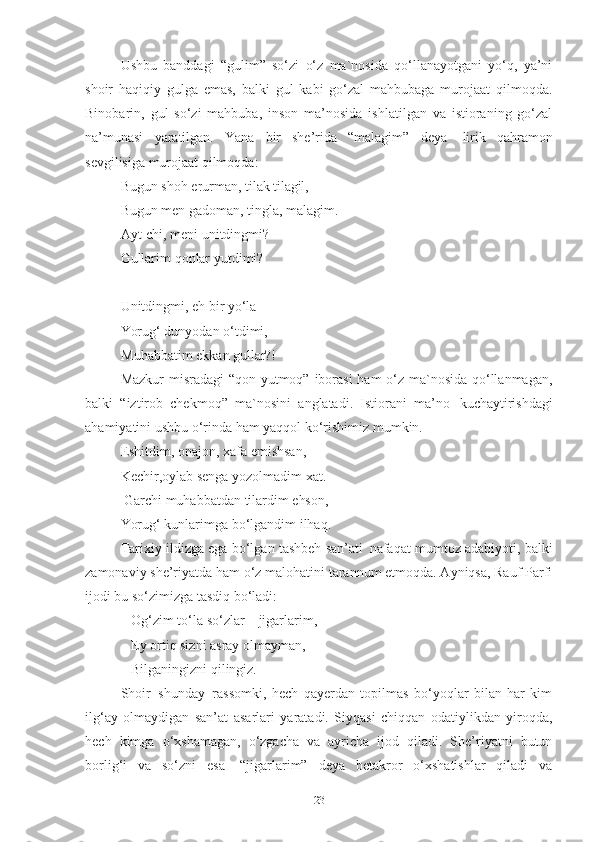 Ushbu   banddagi   “gulim”   so‘zi   o‘z   ma`nosida   qo‘llanayotgani   yo‘q,   ya’ni
shoir   haqiqiy   gulga   emas,   balki   gul   kabi   go‘zal   mahbubaga   murojaat   qilmoqda.
Binobarin,   gul   so‘zi   mahbuba,   inson   ma’nosida   ishlatilgan   va   istioraning   go‘zal
na’munasi   yaratilgan.   Yana   bir   she’rida   “malagim”   deya   lirik   qahramon
sevgilisiga murojaat qilmoqda:
Bugun   shoh   erurman,   tilak   tilagil,
Bugun   men   gadoman,   tingla,   malagim.  
Ayt-chi,   meni   unitdingmi?
Gullarim   qonlar   yutdimi? 
Unitdingmi, eh bir yo‘la 
Yorug‘ dunyodan o‘tdimi,
Muhabbatim   ekkan   gullar?!
Mazkur  misradagi  “qon yutmoq” iborasi  ham o‘z ma`nosida qo‘llanmagan,
balki   “iztirob   chekmoq”   ma`nosini   anglatadi.   Istiorani   ma’no   kuchaytirishdagi
ahamiyatini ushbu o‘rinda ham yaqqol ko‘rishimiz mumkin.
Eshitdim, onajon, xafa emishsan,
Kechir,oylab   senga   yozolmadim   xat.
  Garchi   muhabbatdan   tilardim   ehson, 
Yorug‘   kunlarimga   bo‘lgandim   ilhaq.  
Tarixiy ildizga ega bo‘lgan tashbeh san’ati   nafaqat mumtoz adabiyoti, balki
zamonaviy she’riyatda ham o‘z malohatini tarannum etmoqda. Ayniqsa, Rauf Parfi
ijodi bu so‘zimizga tasdiq bo‘ladi: 
    Og‘zim   to‘la   so‘zlar   –   jigarlarim,
    Ey ortiq sizni asray olmayman,
    Bilganingizni qilingiz.  
Shoir   shunday   rassomki,   hech   qayerdan   topilmas   bo‘yoqlar   bilan   har   kim
ilg‘ay   olmaydigan   san’at   asarlari   yaratadi.   Siyqasi   chiqqan   odatiylikdan   yiroqda,
hech   kimga   o‘xshamagan,   o‘zgacha   va   ayricha   ijod   qiladi.   She’riyatni   butun
borlig‘i   va   so‘zni   esa   “jigarlarim”   deya   betakror   o‘xshatishlar   qiladi   va
23 