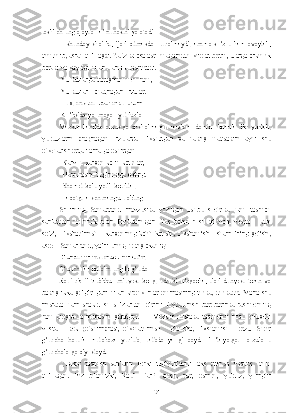 tashbehning ajoyib na’munasini yaratadi.. 
U   shunday   shoirki,   ijod   qilmasdan   turolmaydi,   ammo   so‘zni   ham   avaylab,
qimtinib, asrab qo‘llaydi. Ba`zida esa asrolmaganidan xijolat tortib, ularga erkinlik
beradi va xayolot bilan ularni  tutashtiradi.
  Yulduzlarga   qarayman   men   ham, 
  Yulduzlar   -   chaqnagan   orzular. 
  Huv, miskin kezadir bu odam –
  Ko‘ksida yonmagan yulduzlar. 
Mazkur   bandda   orzusiga   erisholmagan   miskin   odamlar   haqida   fikr   yuritib,
yulduzlarni   chaqnagan   orzularga   o‘xshatgan   va   badiiy   maqsadini   ayni   shu
o‘xshatish orqali amalga oshirgan. 
   Karvon-karvon kelib ketdilar,
   Hammasini   bag‘ringga   olding.
   Shamol kabi yelib ketdilar,
   Faqatgina   sen   mangu   qolding.
Shoirning   Samarqand   mavzusida   yozilgan   ushbu   she’rida   ham   tashbeh
san’atidan   mohirlik   bilan   foydalanilgan.   Tashbehni   hosil   qiluvchi   vosita   –   kabi
so‘zi,   o‘xshatilmish – karvonning kelib ketishi, o‘xshamish – shamolning yelishi,
asos – Samarqand, ya’ni uning boqiy ekanligi.
G‘unchalar   orzumdek   har   safar,
G‘unchalar   qalbimning   bag‘rida…  
Rauf   Parfi   tafakkur   miqyosi   keng,   idroki   o‘zgacha,   ijod   dunyosi   teran   va
badiiylikka   yo‘g‘rilgani   bilan   kitobxonlar   ommasining   tilida,   dilidadir.   Mana   shu
misrada   ham   shakldosh   so‘zlardan   o‘rinli   foydalanish   barobarinda   tashbehning
ham   ajoyib   na’munasini   yaratgan.         Mazkur   misrada   tashbehni   hosil   qiluvchi
vosita   –   dek   qo‘shimchasi,   o‘xshatilmish   –   g‘uncha,   o‘xshamish   –   orzu.   Shoir
g‘uncha   haqida   mulohaza   yuritib,   qalbda   yangi   paydo   bo‘layotgan   orzularni
g‘unchalarga  qiyoslaydi.
Ijodkor   tashbeh   san’atini   ichki   tug‘yonlarini   aks   ettirish   vositasi   qilib
qo‘llagan.   Biz   bilamizki,   Rauf  Parfi   qush,   nur,   osmon,   yulduz,   yomg‘ir
24 