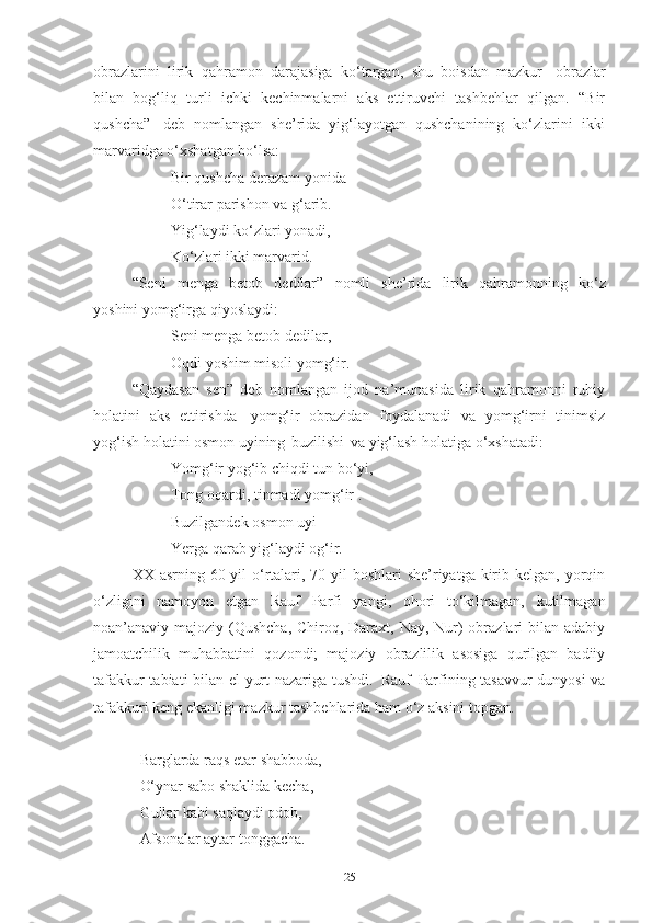 obrazlarini   lirik   qahramon   darajasiga   ko‘targan,   shu   boisdan   mazkur   obrazlar
bilan   bog‘liq   turli   ichki   kechinmalarni   aks   ettiruvchi   tashbehlar   qilgan.   “Bir
qushcha”   deb   nomlangan   she’rida   yig‘layotgan   qushchanining   ko‘zlarini   ikki
marvaridga o‘xshatgan bo‘lsa:
Bir   qushcha   derazam   yonida 
O‘tirar parishon va g‘arib.
Yig‘laydi   ko‘zlari   yonadi,
Ko‘zlari   ikki   marvarid.  
“Seni   menga   betob   dedilar”   nomli   she’rida   lirik   qahramonning   ko‘z
yoshini yomg‘irga qiyoslaydi:
Seni   menga   betob   dedilar ,
Oqdi   yoshim   misoli   yomg‘ir.  
“Qaydasan   sen”   deb   nomlangan   ijod   na’munasida   lirik   qahramonni   ruhiy
holatini   aks   ettirishda   yomg‘ir   obrazidan   foydalanadi   va   yomg‘irni   tinimsiz
yog‘ish holatini osmon uyining   buzilishi   va yig‘lash holatiga o‘xshatadi: 
Yomg‘ir   yog‘ib   chiqdi   tun   bo‘yi, 
Tong oqardi, tinmadi yomg‘ir .
Buzilgandek   osmon   uyi   –
Yerga   qarab   yig‘laydi   og‘ir.  
XX asrning 60-yil  o‘rtalari, 70-yil  boshlari  she’riyatga kirib kelgan,  yorqin
o‘zligini   namoyon   etgan   Rauf   Parfi   yangi,   ohori   to‘kilmagan,   kutilmagan
noan’anaviy majoziy (Qushcha, Chiroq, Daraxt, Nay, Nur) obrazlari bilan adabiy
jamoatchilik   muhabbatini   qozondi;   majoziy   obrazlilik   asosiga   qurilgan   badiiy
tafakkur tabiati bilan el-yurt nazariga tushdi.   Rauf   Parfining tasavvur dunyosi  va
tafakkuri keng ekanligi mazkur tashbehlarida ham o‘z aksini topgan.
   Barglarda   raqs   etar   shabboda, 
   O‘ynar sabo shaklida kecha, 
   Gullar kabi saqlaydi odob, 
   Afsonalar aytar tonggacha.
25 