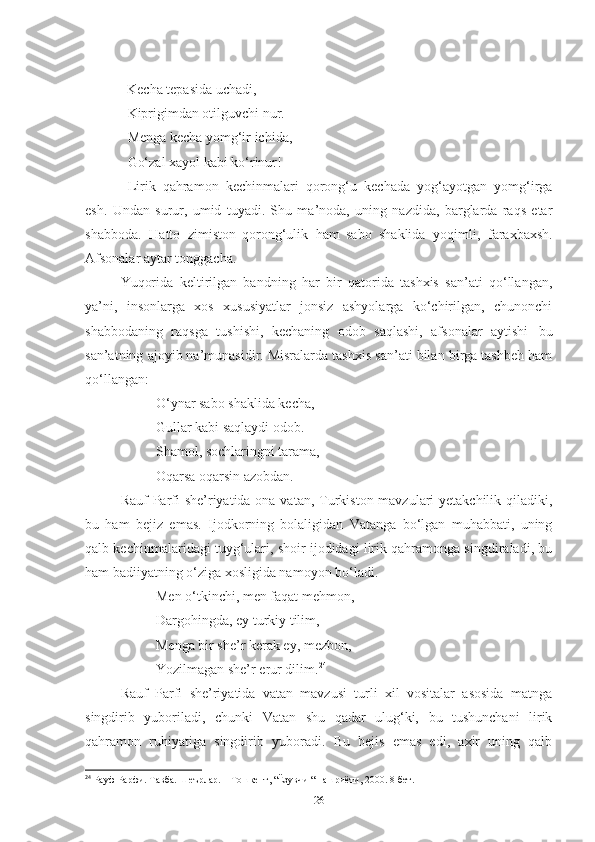              Kecha tepasida uchadi, 
   Kiprigimdan otilguvchi nur.
   Menga   kecha   yomg‘ir   ichida,
   Go‘zal   xayol   kabi   ko‘rinur!
  Lirik   qahramon   kechinmalari   qorong‘u   kechada   yog‘ayotgan   yomg‘irga
esh.   Undan   surur,   umid   tuyadi.   Shu   ma’noda,   uning   nazdida,   barglarda   raqs   etar
shabboda.   Hatto   zimiston   qorong‘ulik   ham   sabo   shaklida   yoqimli,   faraxbaxsh.
Afsonalar   aytar   tonggacha.  
Yuqorida   keltirilgan   bandning   har   bir   qatorida   tashxis   san’ati   qo‘llangan,
ya’ni,   insonlarga   xos   xususiyatlar   jonsiz   ashyolarga   ko‘chirilgan,   chunonchi
shabbodaning   raqsga   tushishi,   kechaning   odob   saqlashi,   afsonalar   aytishi   bu
san’atning ajoyib na’munasidir. Misralarda tashxis san’ati bilan birga tashbeh ham
qo‘llangan:
O‘ynar sabo shaklida kecha, 
Gullar kabi saqlaydi odob. 
Shamol,   sochlaringni   tarama, 
Oqarsa   oqarsin   azobdan.  
Rauf Parfi she’riyatida ona vatan, Turkiston mavzulari yetakchilik qiladiki,
bu   ham   bejiz   emas.   Ijodkorning   bolaligidan   Vatanga   bo‘lgan   muhabbati,   uning
qalb kechinmalaridagi tuyg‘ulari, shoir ijodidagi lirik qahramonga singdiraladi, bu
ham badiiyatning o‘ziga xosligida namoyon bo‘ladi. 
Men o‘tkinchi, men faqat mehmon, 
Dargohingda, ey turkiy tilim, 
Menga bir she’r kerak ey, mezbon, 
Yozilmagan she’r erur dilim. 24
 
Rauf   Parfi   she’riyatida   vatan   mavzusi   turli   xil   vositalar   asosida   matnga
singdirib   yuboriladi,   chunki   Vatan   shu   qadar   ulug‘ki,   bu   tushunchani   lirik
qahramon   ruhiyatiga   singdirib   yuboradi.   Bu   bejis   emas   edi,   axir   uning   qalb
24
  Рауф  P арфи. Т a вба. Шеърлар. – Тошкент, “Ёзувчи “ нашриёти, 2000. 8-бет.
26 