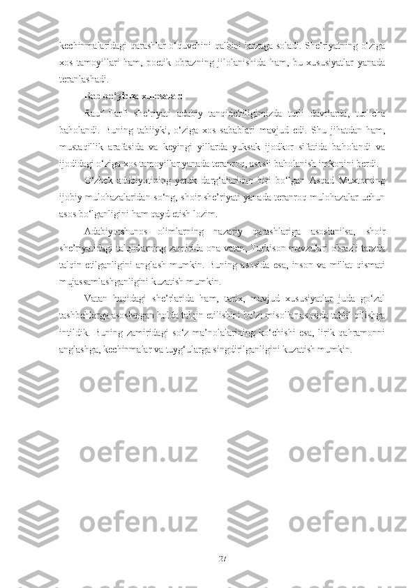 kechinmalaridagi qarashlar o‘quvchini qalbini larzaga soladi. She’riyatning o‘ziga
xos   tamoyillari   ham,   poetik   obrazning   jilolanishida   ham,   bu   xususiyatlar   yanada
teranlashadi. 
Bob bo‘yicha xulosalar: 
Rauf   Parfi   she’riyati   adabiy   tanqidchiligimizda   turli   davrlarda,   turlicha
baholandi.   Buning   tabiiyki,   o‘ziga   xos   sabablari   mavjud   edi.   Shu   jihatdan   ham,
mustaqillik   arafasida   va   keyingi   yillarda   yuksak   ijodkor   sifatida   baholandi   va
ijodidagi o‘ziga xos tamoyillar yanada teranroq, asosli baholanish imkonini berdi.
O‘zbek   adabiyotining   yetuk   darg‘alaridan   biri   bo‘lgan   Asqad   Muxtorning
ijobiy mulohazalaridan so‘ng, shoir she’riyati yanada teranroq mulohazalar uchun
asos bo‘lganligini ham qayd etish lozim. 
Adabiyotshunos   olimlarning   nazariy   qarashlariga   asoslanilsa,   shoir
she’riyatidagi talqinlarning zamirida ona vatan, Turkison mavzulari obrazli tarzda
talqin   etilganligini   anglash   mumkin.   Buning   asosida   esa,   inson   va   millat   qismati
mujassamlashganligini kuzatish mumkin. 
Vatan   haqidagi   she’rlarida   ham,   tarix,   mavjud   xususiyatlar   juda   go‘zal
tashbehlarga asoslangan holda talqin etilishini ba’zi misollar asosida tahlil qilishga
intildik.   Buning   zamiridagi   so‘z   ma’nolalarining   ko‘chishi   esa,   lirik   qahramonni
anglashga, kechinmalar va tuyg‘ularga singdirilganligini kuzatish mumkin.
27 