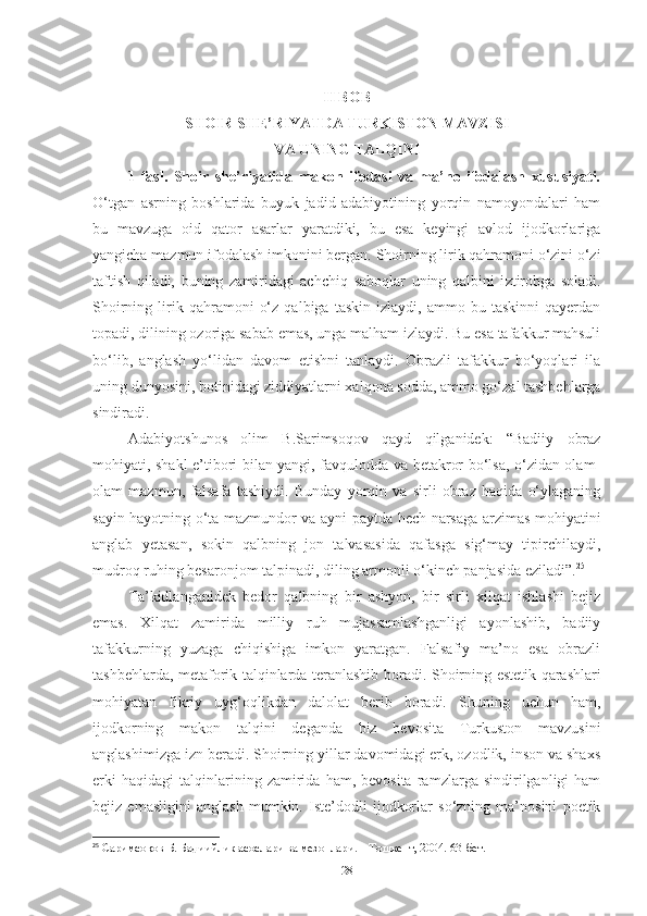 II BOB
SHOIR SHE’RIYATDA TURKISTON MAVZISI
VA UNING TALQINI 
1-fasl.   Shoir   she’riyatida   makon   ifodasi   va   ma’no   ifodalash   xususiyati.
O‘tgan   asrning   boshlarida   buyuk   jadid   adabiyotining   yorqin   namoyondalari   ham
bu   mavzuga   oid   qator   asarlar   yaratdiki,   bu   esa   keyingi   avlod   ijodkorlariga
yangicha mazmun ifodalash imkonini bergan.  S h oirning lirik qahramoni o‘zini o‘zi
taftish   qiladi,   buning   zamiridagi   ach ch iq   saboqlar   uning   qalbini   i z tirobga   soladi.
Shoirning   lirik  qahramoni   o‘z   qalbiga   taskin   izlaydi,  ammo   bu  taskinni   qayerdan
topadi, dilining ozoriga sabab emas, unga malham izlaydi. Bu esa tafakkur mahsuli
bo‘lib,   anglash   yo‘lidan   davom   etishni   tanlaydi.   Obrazli   tafakkur   bo‘yoqlari   ila
uning dunyosini, botinidagi ziddiyatlarni xalqona sodda, ammo go‘zal tashbehlarga
sindiradi. 
Adabiyotshunos   olim   B.Sarimsoqov   qayd   qilganidek:   “Badiiy   obraz
mohiyati, shakl e’tibori bilan yangi, favqulodda va betakror bo‘lsa, o‘zidan olam-
olam   mazmun,   falsafa   tashiydi.   Bunday   yorqin   va   sirli   obraz   haqida   o‘ylaganing
sayin hayotning o‘ta mazmundor va ayni paytda hech narsaga arzimas mohiyatini
anglab   yetasan,   sokin   qalbning   jon   talvasasida   qafasga   sig‘may   tipirchilaydi,
mudroq ruhing besaronjom talpinadi, diling armonli o‘kinch panjasida eziladi”. 25
 
Ta’kidlanganidek   bedor   qalbning   bir   ashyon,   bir   sirli   xilqat   ishlashi   bejiz
emas.   Xilqat   zamirida   milliy   ruh   mujassamlashganligi   ayonlashib,   badiiy
tafakkurning   yuzaga   chiqishiga   imkon   yaratgan.   Falsafiy   ma’no   esa   obrazli
tashbehlarda, metaforik talqinlarda teranlashib boradi. S h oirning estetik qarashlari
mohiyatan   fikriy   uyg ‘ oqlikdan   dalolat   berib   boradi.   Shuning   uchun   ham,
ijodkorning   makon   talqini   deganda   biz   bevosita   Turkuston   mavzusini
anglashimizga izn beradi. Shoirning yillar davomidagi erk, ozodlik, inson va shaxs
erki   haqidagi   talqinlarining   zamirida   ham,  bevosita   ramzlarga   sindirilganligi   ham
bejiz   emasligini   anglash   mumkin.   Iste’dodli   ijodkorlar   so‘zning   ma’nosini   poetik
25
 Саримсоқов Б. Бадиийлик асослари ва мезонлари. – Тошкент, 2004. 63-бет. 
28 