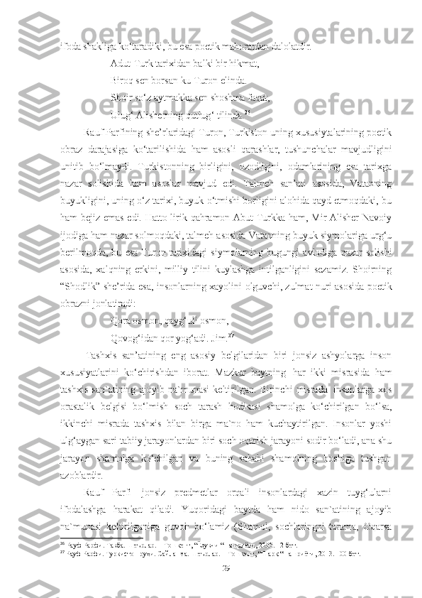 ifoda shakliga ko‘taradiki, bu esa poetik mahoratdan dalolatdir. 
Adut-Turk tarixidan balki bir hikmat, 
Biroq sen borsan-ku Turon elinda. 
Shoir so ‘ z aytmakka sen shoshma faqat, 
Ulug ‘  Alisherning qutlug ‘  tilinda. 26
 
Rauf Parfining she’rlaridagi Turon, Turkiston uning xususiytalarining poetik
obraz   darajasiga   ko ‘tarilishida   ham   asosli   qarashlar,   tushunchalar   mavjudligini
unitib   bo‘lmaydi.   Turkistonning   birligini,   ozodligini,   odamlarining   esa   tarixga
nazar   solishida   ham   asoslar   mavjud   edi.   Talmeh   san’ati   asosida,   Vatanning
buyukligini, uning o‘z tarixi, buyuk o‘tmishi borligini alohida qayd etmoqdaki, bu
ham bejiz emas edi. Hatto lirik qahramon Abut-Turkka ham, Mir Alisher Navoiy
ijodiga ham nazar solmoqdaki, talmeh asosida Vatanning buyuk siymolariga urg‘u
berilmoqda,   bu   esa   Turon   tarixidagi   siymolarning   bugungi   avlodiga   nazar   solishi
asosida,   xalqning   erkini,   milliy   tilini   kuylashga   intilganligini   sezamiz.   Shoirning
“Shodlik” she’rida esa, insonlarning xayolini olguvchi, zulmat nuri asosida poetik
obrazni jonlatiradi: 
Qora osmon, qayg‘uli osmon, 
Qovog‘idan qor yog‘adi. Jim. 27
Tashxis   san’atining   eng   asosiy   belgilaridan   biri   jonsiz   ashyolarga   inson
xususiyatlarini   ko‘chirishdan   iborat.   Mazkur   baytning   har   ikki   misrasida   ham
tashxis   san`atining   ajoyib   na`munasi   keltirilgan.   Birinchi   misrada   insonlarga   xos
orastalik   belgisi   bo‘lmish   soch   tarash   hodisasi   shamolga   ko‘chirilgan   bo‘lsa,
ikkinchi   misrada   tashxis   bilan   birga   ma`no   ham   kuchaytirilgan.   Insonlar   yoshi
ulg‘aygan   sari   tabiiy   jarayonlardan   biri   soch   oqarish   jarayoni   sodir bo‘ladi, ana shu
jarayon   shamolga   ko‘chilgan   va   buning   sababi   shamolning   boshiga   tushgan
azoblardir. 
Rauf   Parfi   jonsiz   predmetlar   orqali   insonlardagi   xazin   tuyg‘ularni
ifodalashga   harakat   qiladi.   Yuqoridagi   baytda   ham   nido   san`atining   ajoyib
na`munasi   keltirilganiga   guvoh   bo‘lamiz   (Shamol,   sochlaringni   tarama,   Oqarsa
26
  Рауф Pарфи. Тaвба. Шеърлар. – Тошкент, “Ёзувчи “ нашриёти, 2000.  12 -бет.
27
  Рауф Pарфи. Туркистон руҳи. Сайланма. Шеърлар. – Тошкент, “Шарқ “ нашриёти, 2013. 100-бет.
29 