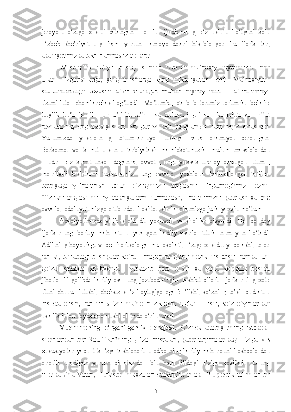 jarayoni   o‘ziga   xos   ifodalangan.   Har   bir   ijodkorning   o‘z   uslubi   bo‘lgani   kabi
o‘zbek   she’riyatining   ham   yorqin   namoyondalari   hisoblangan   bu   ijodkorlar,
adabiyotimizda takrorlanmas iz qoldirdi. 
Mustaqillik   tufayli   boshqa   sohalar   qatorida   ma`naviy   hayotimizda   ham
ulkan   o‘zgarishlarga,   yangilanishlarga   keng   imkoniyatlar   ochdi.   Ma`naviyatni
shakllantirishga   bevosita   ta’sir   qiladigan   muhim   hayotiy   omil   –   ta’lim-tarbiya
tizimi bilan chambarchas bog‘liqdir. Ma’lumki,   ota-bobolarimiz qadimdan bebaho
boylik   bo‘lmish   ilm-u   ma’rifat,   ta’lim   va   tarbiyaning   inson   kamoloti   va   millat
ravnaqining   eng   asosiy   sharti   va   garovi   deb   belgilanishi   ham   bejiz   emas   edi.
Yurtimizda   yoshlarning   ta’lim-tarbiya   olishiga   katta   ahamiyat   qaratilgan.
Barkamol   va   komil   insonni   tarbiyalash   mamlakatimizda   muhim   masalalardan
biridir.   Biz   komil   inson   deganda,   avvalo,   ongi   yuksak   fikrlay   oladigan   bilimli,
ma`rifatli   kishilarni   tushunamiz.   Eng   avvalo,   yoshlarni   kafolatlangan   ta`lim-
tarbiyaga   yo‘naltirish   uchun   o‘zligimizni   anglashni   o‘rgatmog‘imiz   lozim.
O‘zlikni   anglash   milliy   qadriyatlarni   hurmatlash,   ona   tilimizni   qadrlash   va   eng
avvalo,   adabiyotimizga e’tibordan boshlanishi barchamizga juda yaxshi ma’lum. 
Adabiyotimizda yirik iste’dodli   yozuvchi va shoirlar bisyordir. Har qanday
ijodkorning   badiiy   mahorati   u   yaratgan   badiiy   asarlar   tilida   namoyon   bo‘ladi.
Adibning hayotdagi voqea-hodisalarga munosabati, o‘ziga xos dunyoqarashi, teran
idroki,   tabiatdagi   boshqalar   ko‘ra   olmagan   ranglarni   nozik   his   etishi   hamda   uni
go‘zal   shaklda   kitobxonga     yetkazib   bera   olishi   va   yana   ko‘pgina   boshqa
jihatlar   birgalikda   badiiy   asarning   jozibadorligini   tashkil   qiladi.   Ijodkorning   xalq
tilini   chuqur   bilishi,   cheksiz   so‘z   boyligiga   ega   bo‘lishi,   so‘zning   ta’sir   qudratini
his   eta   olishi,   har   bir   so‘zni   ma`no   nozikligini   ilg‘ab  olishi,   so‘z   o‘yinlaridan
ustalik bilan foydalana olishi alohida o‘rin tutadi.
Muammoning   o‘rganilganlik   darajasi.   O‘zbek   adabiyotining   istedodli
shoirlaridan   biri   Rauf   Parfining   go‘zal   misralari,   qator   tarjimalaridagi   o‘ziga   xos
xususiyatlar yaqqol ko‘zga tashlanadi. Ijodkorning badiiy mahoratini boshqalardan
ajratib   turadigan   yorqin   qirralaridan   biri   ham   tilidagi   o‘ziga   xoslikdir.   Uning
ijodida   Ona   Vatan,   Turkiston   mavzulari   etakchilik   qiladi.   Bu   poetik   talqinlar   bir
3 