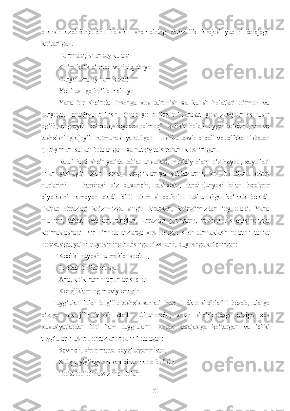 oqarsin   azobdan).   Shu   boisdan   shamolning   obrazlilik   darajasi   yuqori   darajaga
ko‘tarilgan. 
Talpinadi,   shunday   kuladi
Ko‘m-ko‘k   o‘rmon   va   tiniq   daryo.
Daryo uzra oy ham kuladi
Yer   husniga   bo‘lib   mahliyo.   
Yana   bir   she’rida   insonga   xos   talpinish   va   kulish   holatlari   o‘rmon   va
daryoga,     mahliyo   bo‘lish     (mahliyo   bo‘lmoq   “harakat   yoki   zavqdan   es-hushi
og‘ib,   angrayib   qolmoq,   hayron   qolmoq”,   kulish   holati   oyga   ko‘chirilgan   va
tashxisning   ajoyib   na`munasi   yaratilgan.	
  Ushbu   tasvir   orqali   voqelikka   nisbatan
ijobiy munosabat ifodalangan   va nutqiy ta`sirchanlik  oshirilgan.
Rauf   Parfi   she’riyatida   tabiat   unsurlari,   moddiy   olam   o‘z   hayoti,   xayollari
bilan   yashaydi.   Xoh   osmon   kengliklari-yu   yulduzlarmi,   xoh   bulutlar-u   oftob
nurlarimi   —   barchasi   o‘z   quvonchi,   tashvishi,   dardi-dunyosi   bilan   betakror
qiyofasini   namoyon   etadi.   Sirli   olam   sinoatlarini   tushunishga   ko‘mak   beradi.
Tabiat   obrazlari   ko‘zimizga   singib   kirarkan,   ko‘nglimizdan   joy   oladi.   Yana
muhimi,   tabiat   detallari,   ranglari,   obrazlari   jamiyatni,   insonni   tushunishimizga
ko‘maklashadi.   Bir   o‘rinda   qizlarga   xos   bo‘lgan   soch   turmaklash   holatini   tabiat
hodisasiga, ya`ni quyoshning botishiga o‘xshatib, quyoshga ko‘chirgan:
Kechki   quyosh   turmaklar   sochin,
Jozibali   bo‘lar   ertaga!
Ana,   ko‘k   ham   marjonlar   sochdi
Kengliklarning moviy ertagin.
Tuyg‘ular   bilan bog‘liq tashxis san`ati   ham ijodkor she’rlarini bezab,   ularga
o‘ziga   xos   jilo   baxsh   etadi.   Chunonchi,   shoir   she’rlaridagi   o‘ziga   xos
xususiyatlardan   biri   ham   tuyg`ularni   obraz   darajasiga   ko‘targan   va   ichki
tuyg‘ularni ushbu obrazlar orqali ifodalagan: 
Sevinch, biror marta   qayg‘urganmisan,
Kulgu,   yig‘laganmisan   biror   marta   bo‘lsin 
Do‘st bo‘lolmassiz men bilan. 
30 