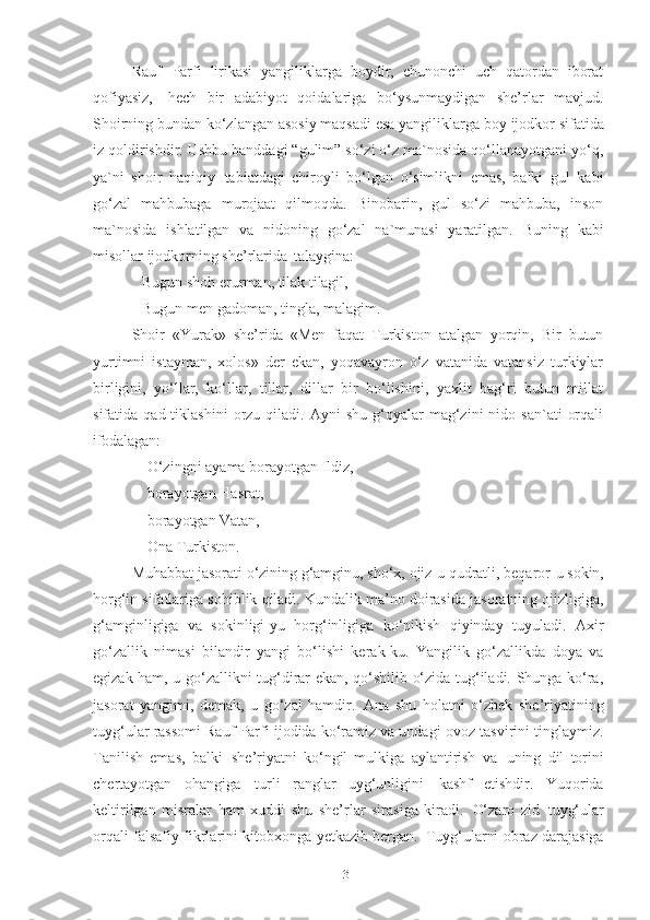 Rauf   Parfi   lirikasi   yangiliklarga   boydir,   chunonchi   uch   qatordan   iborat
qofiyasiz,   hech   bir   adabiyot   qoidalariga   bo‘ysunmaydigan   she’rlar   mavjud.
Shoirning bundan   ko‘zlangan   asosiy maqsadi   esa yangiliklarga boy   ijodkor sifatida
iz qoldirishdir. Ushbu banddagi “gulim” so‘zi o‘z ma`nosida qo‘llanayotgani yo‘q,
ya`ni   shoir   haqiqiy   tabiatdagi   chiroyli   bo‘lgan   o‘simlikni   emas,   balki   gul   kabi
go‘zal   mahbubaga   murojaat   qilmoqda.   Binobarin,   gul   so‘zi   mahbuba,   inson
ma`nosida   ishlatilgan   va   nidoning   go‘zal   na`munasi   yaratilgan.   Buning   kabi
misollar ijodkorning she’rlarida   talaygina:
Bugun   shoh   erurman,   tilak   tilagil,
Bugun   men   gadoman,   tingla,   malagim.
Shoir   «Yurak»   she’rida   «Men   faqat   Turkiston   atalgan   yorqin,   Bir   butun
yurtimni   istayman,   xolos»   der   ekan,   yoqavayron   o‘z   vatanida   vatansiz   turkiylar
birligini,   yo‘llar,   ko‘llar,   tillar,   dillar   bir   bo‘lishini,   yaxlit   bag‘ri   butun   millat
sifatida  qad  tiklashini  orzu  qiladi.  Ayni  shu   g‘oyalar   mag‘zini   nido  san`ati   orqali
ifodalagan:
O‘zingni   ayama   borayotgan Ildiz, 
borayotgan Hasrat,
borayotgan   Vatan, 
Ona   Turkiston.
Muhabbat   jasorati   o‘zining   g‘amginu,   sho‘x,   ojiz-u   qudratli,   beqaror-u   sokin,
horg‘in   sifatlariga   sohiblik   qiladi. Kundalik ma’no   doirasida   jasoratning   ojizligiga,
g‘amginligiga   va   sokinligi-yu   horg‘inligiga   ko‘nikish   qiyinday   tuyuladi.   Axir
go‘zallik   nimasi   bilandir   yangi   bo‘lishi   kerak-ku.   Yangilik   go‘zallikda   doya   va
egizak ham, u go‘zallikni tug‘dirar ekan, qo‘shilib o‘zida tug‘iladi. Shunga ko‘ra,
jasorat   yangimi,   demak,   u   go‘zal   hamdir.   Ana   shu   holatni   o‘zbek   she’riyatining
tuyg‘ular   rassomi   Rauf   Parfi ijodida ko‘ramiz va undagi   ovoz tasvirini   tinglaymiz.
Tanilish   emas,   balki   she’riyatni   ko‘ngil   mulkiga   aylantirish   va   uning   dil   torini
chertayotgan   ohangiga   turli   ranglar   uyg‘unligini   kashf   etishdir.   Yuqorida
keltirilgan   misralar   ham   xuddi   shu   she’rlar   sirasiga   kiradi.   O‘zaro   zid   tuyg‘ular
orqali falsafiy fikrlarini kitobxonga yetkazib bergan.   Tuyg‘ularni obraz darajasiga
31 