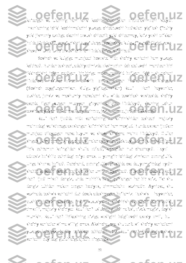 ko‘targan   va   ularning   ham   ichki   kechinmalari   bilan   o‘rtoqlashmoqni   istaydi.
Insonlarning   ichki   kechinmalarini   yuzaga   chiqaruvchi   hodisalar:   yig‘lash   (“ruhiy
yoki jismoniy azobga ekanini tovush chiqarib yoki chiqarmay, ko‘z yoshi to‘kkan
holda ifodalash”, qayg‘urishni tuyg‘ularga: sevinch va kulgu (“xursandligini zavq-
shavqini uzoq-uzoq tovushlar bilan ifodalash”ga ko‘chiradi.  
Sevinch   va   kulgiga   murojaati   bevosita   nido   she’riy   san`atini   ham   yuzaga
keltiradi. Bundan tashqari, adabiyotimizda oksimorion deb ataluvchi   mantiqan biri
ikkinchisini   inkor   etadigan,   bir-biriga   mazmunan   zid   bo‘lgan   ikki   tushunchani
ifodalovchi   so‘zlar   o‘zaro   qo‘shib   qo‘llaniladigan   hodisa   ham   qo‘llangan.
(Sevinch   qayg‘urganmisan.   Kulgu   yig‘laganmisan)   Rauf     Parfi   hayvonlar,
qushlar,   jonsiz   va   mavhumiy   narsalarni   shu   xilda   tasvirlash   vositasida   she’riy
asarda   ilgari   surgan   muayyan   g‘oyani   aniqroq   ifodalaydi,   shuning   uchun
tasvirlanayotgan lirik timsollar yorqinroq, jozibadorroq, jonliroq aks etgan. 
Rauf   Parfi   ijodida   nido   san’atining   bu   ko‘rinishidan   tashqari   majoziy
ma`nodagi   va istioraga   asoslangan   ko‘rinishlari   ham   mavjud.   Bunda   asosan   ijodkor
murojaat   qilayotgan   narsa-buyum   va   shaxs   ko‘chma   ma`no   ifodalaydi.   Gullar
singari humo tortib, tonggacha afsonalar aytayotgandek tuyuladi. Shu boisdan ham
lirik   qahramon   ko‘nglidan   shu`la   otiladi,   kiprigidan   nur   chaqnaydi.   Hayol   –
adoqsiz   bo‘shliq  qahridagi   ro‘yo  emas.   U  yomg‘ir   ichidagi   zimiston   qorong‘ulik.
Unga ishonsa bo‘ladi. Garchand, qorong‘ulik og‘ushida esa-da, yomg‘irdagi oydin
shabboda epkini ertaga otajak tonglar umidini uyg‘otadi. Guvoh bo‘lamizki, Rauf
Parfi   ijodi   misoli   dengiz,   unda   mohirlik   bilan   qo‘llangan   har   bir   so‘z,   fikr   shu
dengiz   tubidan   makon   topgan   beqiyos,   qimmatbaho   xazinadir.   Ayniqsa,   shu
xazinada   tashxis   san`atini   dur   desak   adashmagan   bo‘lamiz.   Tashxis   –   hayvonlar,
qushlar,   jonsiz   narsalarga   inson   xususiyatini   ko‘chirish   san`atidir.   Ko‘rinadiki,
timsolli, majoziy she’riyat   Rauf Parfi uslubining o‘tli nafasi, o‘zak mag‘zi, deyish
mumkin.   Rauf   Parfi   lirikasining   o‘ziga   xosligini   belgilovchi   asosiy   omil,   bu   -
she’riy san`atlar xilma-xilligi emas. Aksincha, ana shu turfa xil she’riy san`atlarni
yuzaga   keltirgan   badiiy   tafakkur   tabiatidir.   Biz   Rauf   Parfi   ijodidagi   tashxis
san`atini quyidagi guruhlarga ajratib  o‘rgandik. 
32 