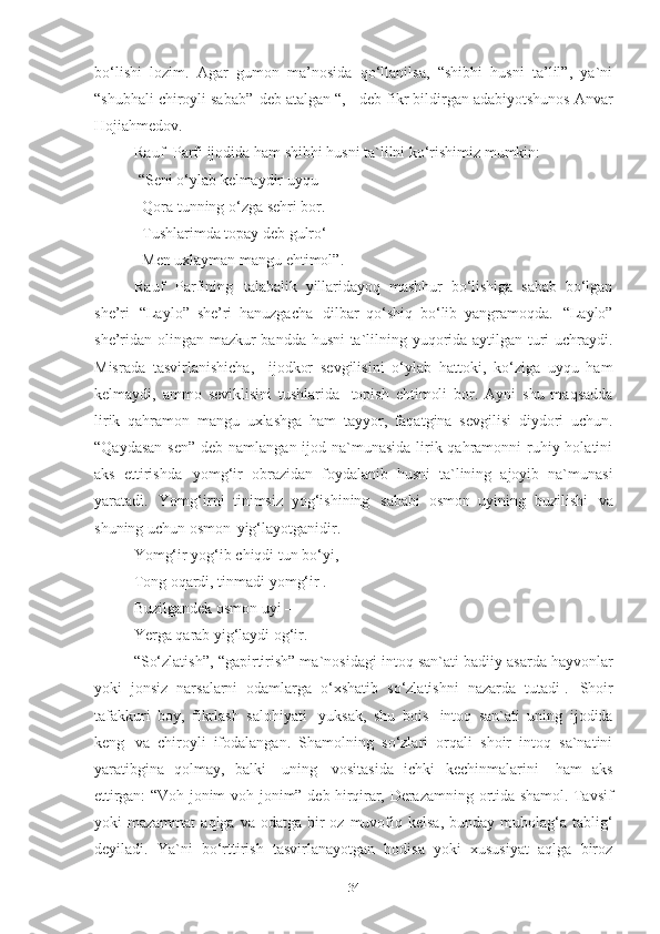 bo‘lishi   lozim.   Agar   gumon   ma’nosida   qo‘llanilsa,   “shibhi   husni   ta’lil”,   ya`ni
“shubhali chiroyli sabab”   deb atalgan “, - deb fikr bildirgan adabiyotshunos Anvar
Hojiahmedov. 
Rauf   Parfi ijodida ham shibhi husni ta`lilni ko‘rishimiz  mumkin:
  “ Seni   o‘ylab   kelmaydir   uyqu   –
   Qora   tunning   o‘zga   sehri   bor.
   Tushlarimda   topay   deb   gulro‘  
   Men   uxlayman   mangu   ehtimol”.  
Rauf   Parfining   talabalik   yillaridayoq   mashhur   bo‘lishiga   sabab   bo‘lgan
she’ri   “Laylo”   she’ri   hanuzgacha   dilbar   qo‘shiq   bo‘lib   yangramoqda.   “Laylo”
she’ridan olingan mazkur bandda husni ta`lilning yuqorida aytilgan turi uchraydi.
Misrada   tasvirlanishicha,  ijodkor   sevgilisini   o‘ylab   hattoki,   ko‘ziga   uyqu   ham
kelmaydi,   ammo   seviklisini   tushlarida   topish   ehtimoli   bor.   Ayni   shu   maqsadda
lirik   qahramon   mangu   uxlashga   ham   tayyor,   faqatgina   sevgilisi   diydori   uchun.
“Qaydasan  sen” deb namlangan ijod na`munasida  lirik qahramonni  ruhiy holatini
aks   ettirishda   yomg‘ir   obrazidan   foydalanib   husni   ta`lining   ajoyib   na`munasi
yaratadi.   Yomg‘irni   tinimsiz   yog‘ishining   sababi   osmon   uyining   buzilishi   va
shuning uchun osmon   yig‘layotganidir. 
Yomg‘ir   yog‘ib   chiqdi   tun   bo‘yi, 
Tong oqardi, tinmadi yomg‘ir .
Buzilgandek   osmon   uyi   –
Yerga   qarab   yig‘laydi   og‘ir.  
“So‘zlatish”,   “gapirtirish” ma`nosidagi   intoq   san`ati   badiiy   asarda   hayvonlar
yoki   jonsiz   narsalarni   odamlarga   o‘xshatib   so‘zlatishni   nazarda   tutadi 1
.   Shoir
tafakkuri   boy,   fikrlash   salohiyati   yuksak,   shu   bois   intoq   san`ati   uning   ijodida
keng   va   chiroyli   ifodalangan.   Shamolning   so‘zlari   orqali   shoir   intoq   sa`natini
yaratibgina   qolmay,   balki   uning   vositasida   ichki   kechinmalarini	
  ham   aks
ettirgan:   “Voh   jonim   voh   jonim”   deb   hirqirar,   Derazamning   ortida   shamol.   Tavsif
yoki  mazammat  aqlga  va odatga  bir  oz  muvofiq  kelsa,  bunday  mubolag‘a  tablig‘
deyiladi.   Ya`ni   bo‘rttirish   tasvirlanayotgan   hodisa   yoki   xususiyat   aqlga   biroz
34 