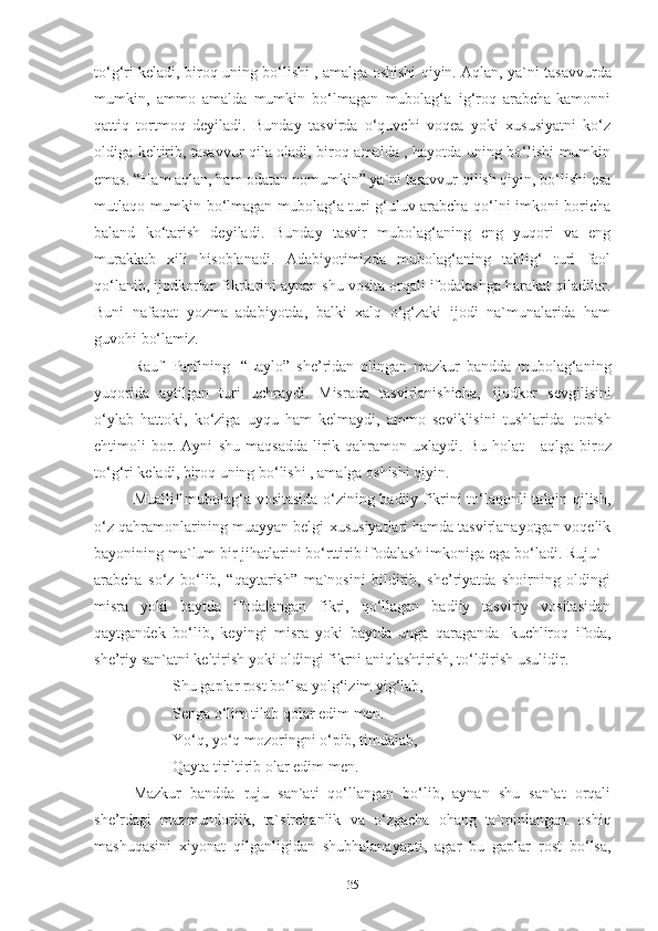 to‘g‘ri keladi, biroq uning bo‘lishi , amalga oshishi   qiyin.  Aqlan, ya`ni tasavvurda
mumkin,   ammo   amalda   mumkin   bo‘lmagan   mubolag‘a   ig‘roq   arabcha-kamonni
qattiq   tortmoq   deyiladi.   Bunday   tasvirda   o‘quvchi   voqea   yoki   xususiyatni   ko‘z
oldiga keltirib, tasavvur qila oladi, biroq amalda , hayotda uning bo‘lishi mumkin
emas. “Ham aqlan, ham odatan nomumkin” ya`ni tasavvur qilish qiyin, bo‘lishi esa
mutlaqo mumkin bo‘lmagan mubolag‘a turi g‘uluv arabcha-qo‘lni imkoni boricha
baland   ko‘tarish   deyiladi.   Bunday   tasvir   mubolag‘aning   eng   yuqori   va   eng
murakkab   xili   hisoblanadi.   Adabiyotimizda   mubolag‘aning   tablig‘   turi   faol
qo‘lanib, ijodkorlar   fikrlarini aynan shu vosita orqali ifodalashga harakat qiladilar.
Buni   nafaqat   yozma   adabiyotda,   balki   xalq   o‘g‘zaki   ijodi   na`munalarida   ham
guvohi  bo‘lamiz. 
Rauf   Parfining   “Laylo”   she’ridan   olingan   mazkur   bandda   mubolag‘aning
yuqorida   aytilgan   turi   uchraydi.   Misrada   tasvirlanishicha,   ijodkor   sevgilisini
o‘ylab   hattoki,   ko‘ziga   uyqu   ham   kelmaydi,   ammo   seviklisini   tushlarida   topish
ehtimoli   bor.   Ayni   shu   maqsadda   lirik   qahramon   uxlaydi.   Bu   holat     aqlga   biroz
to‘g‘ri keladi, biroq uning bo‘lishi , amalga oshishi qiyin. 
Muallif   mubolag‘a vositasida o‘zining badiiy fikrini to‘laqonli talqin qilish,
o‘z qahramonlarining muayyan belgi-xususiyatlari hamda tasvirlanayotgan voqelik
bayonining ma`lum bir jihatlarini bo‘rttirib ifodalash imkoniga ega bo‘ladi. Ruju`   -
arabcha   so‘z   bo‘lib,   “qaytarish”   ma`nosini   bildirib,   she’riyatda   shoirning   oldingi
misra   yoki   baytda   ifodalangan   fikri,   qo‘llagan   badiiy   tasviriy   vositasidan
qaytgandek   bo‘lib,   keyingi   misra   yoki   baytda   unga   qaraganda   kuchliroq   ifoda,
she’riy san`atni keltirish yoki oldingi fikrni aniqlashtirish, to‘ldirish usulidir. 
Shu   gaplar   rost   bo‘lsa   yolg‘izim   yig‘lab, 
Senga o‘lim tilab qolar edim men. 
Yo‘q, yo‘q mozoringni o‘pib, timdalab,
Qayta   tiriltirib   olar   edim   men.  
Mazkur   bandda   ruju   san`ati   qo‘llangan   bo‘lib,   aynan   shu   san`at   orqali
she’rdagi   mazmundorlik,   ta`sirchanlik   va   o‘zgacha   ohang   ta`minlangan.   oshiq
mashuqasini   xiyonat   qilganligidan   shubhalanayapti,   agar   bu   gaplar   rost   bo‘lsa,
35 