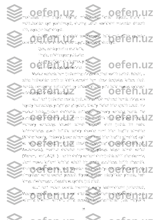 mashuqaga   o‘lim   tilaydi.   Keyingi   misrada   bu   fikridan   qaytadi,   chunki   u
mahbubasidan   ayri   yasholmaydi,   shuning   uchun   seviklisini   mozordan   chiqarib
olib, qayta jon bag‘ishlaydi.  
Rauf   Parfi   sevgini   shunchaki   tasvirlamaydi,   balki   ma`lum   bir   syujetlar
asosida uni qanchalik nozik, g‘ozal tuyg‘u ekanligini  isbotlaydi. 
        Qara, qanday porloq erur ko‘k, 
        Tingla, qo‘shiq aytar yulduzlar. 
        Bu   –   oy   to‘kkan   shu`la   emas, yo‘q, 
        Bu – navoga aylangan so‘zlar. 
Mazkur satrlarda ham ijodkorning o‘ziga xos jihati sezilib turibdi. Sababi, u
tabiat   hodisasidan   tortib   to   kichik   zarrasini   ham   obraz   darajasiga   ko‘tara   oladi.
Bandda   osmonning   porloqligini   oy   to‘kkan   shu`la,   yo‘q   balki   navoga   aylangan
so‘zlar deya o‘z fikrini dalillaydi.
Rauf Parfi ijodkorlar orasida ijodi, so‘z qo‘llash mahorati hamda o‘ziga xos
hayotiy haqiqatlarga yo‘g‘rilgan g‘oyalari, falsafiy fikrlari bilan ajralib turadi. Biz
mazkur   bobda   ijodkor   she’rlarida   qo‘llangan   ma`naviy   san`atlar   haqida   fikr
yuritdik.   Har   bir   she’riy   san`at   shoir   ijodida   mohirlik   bilan   qo‘llangan.   Birgina
ma`naviy   san`atlarga   kiruvchi   talmeh   san`atini   shoir   ijodida   bir   necha
ko‘rinishlariga   guvoh   bo‘ldik:   tarixiy   shaxslar   nomi   bilan   bog‘liq   talmehlar
(Alisher Navoiy, Firdavsiy   ), asar qahramonlari   nomi   bilan   bog‘liq talmehlar(Layli
va   Majnun,   Hamlet),   mifologik   obrazlar   bilan   bog‘liq   talmehlar   (Semurg‘,
Axuramazda),   mashhur   shaharlar   nomi   bilan   yuzaga   kelgan   talmeh   san’ati
(Vetnam,   Isroil, AQSH). Har bir   she’riy   san`atni   shoir   ijodida tahlil   qilar ekanmiz,
ularni   mavzu   ko‘lami   ko‘pligi   sababli   bir   qancha   guruhlarga   bo‘lib   o‘rgandik.
Shoir   shunday   rassomki,   hech   qayerdan   topilmas   bo‘yoqlar   bilan   har   kim   ilg‘ay
olmaydigan   san`at   asarlari   yaratadi.   Siyqasi   chiqqan   odatiylikdan   yiroqda,   hech
kimga o‘xshamagan, o‘zgacha va ayricha ijod qiladi. 
Rauf   Parfi   makon   asosida   insonning   xayliy   kechmishlarini   jonlantiradi,
Vatanga   muhabbat,   sadoqat   ramzi   sifatidagi   qarashlarini   shakllantiradi.   Buyuk
xalqning   ahvolini   ko‘rishi,   uning   qarashlaridan,   nigohlaridan   juda   ma’yuslik
36 