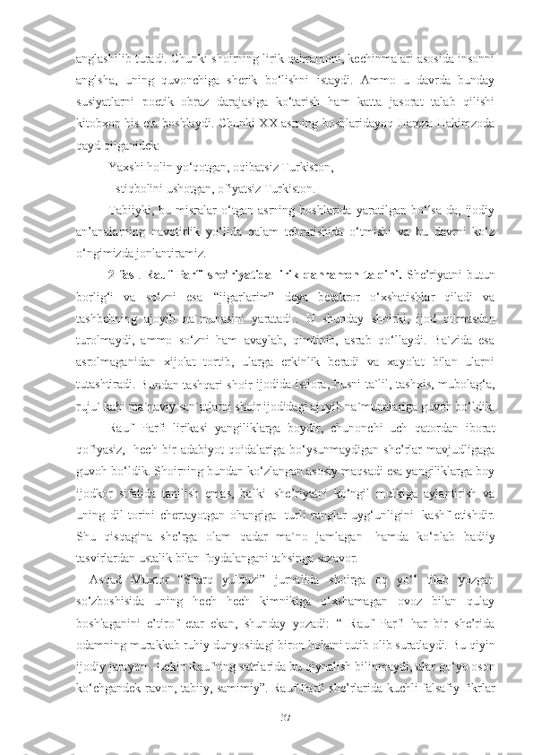anglashilib turadi. Chunki shoirning lirik qahramoni, kechinmalari asosida insonni
anglsha,   uning   quvonchiga   sherik   bo‘lishni   istaydi.   Ammo   u   davrda   bunday
susiyatlarni   poetik   obraz   darajasiga   ko‘tarish   ham   katta   jasorat   talab   qilishi
kitobxon his eta boshlaydi. Chunki XX asrning boshlaridayoq Hamza Hakimzoda
qayd qilganidek: 
Yaxshi holin yo‘qotgan, oqibatsiz Turkiston, 
  Istiqbolini ushotgan, ofiyatsiz Turkiston. 
Tabiiyki,   bu   misralar   o‘tgan   asrning   boshlarida   yaratilgan   bo‘lsa-da,   ijodiy
an’analarning   navotirlik   yo‘lida   qalam   tebratishida   o‘tmishi   va   bu   davrni   ko‘z
o‘ngimizda jonlantiramiz.
2-fasl .   Rauf   Parfi  she’riyatida lirik  qahramon talqini.   She’riyatni  butun
borlig‘i   va   so‘zni   esa   “jigarlarim”   deya   betakror   o‘xshatishlar   qiladi   va
tashbehning   ajoyib   na`munasini   yaratadi..   U   shunday   shoirki,   ijod   qilmasdan
turolmaydi,   ammo   so‘zni   ham   avaylab,   qimtinib,   asrab   qo‘llaydi.   Ba`zida   esa
asrolmaganidan   xijolat   tortib,   ularga   erkinlik   beradi   va   xayolat   bilan   ularni
tutashtiradi.  
Bundan tashqari shoir   ijodida istiora, husni ta`lil, tashxis, mubolag‘a,
ruju` kabi ma`naviy san`atlarni shoir ijodidagi ajoyib na`munalariga guvoh bo‘ldik.
Rauf   Parfi   lirikasi   yangiliklarga   boydir,   chunonchi   uch   qatordan   iborat
qofiyasiz,   hech   bir   adabiyot   qoidalariga   bo‘ysunmaydigan   she’rlar   mavjudligaga
guvoh bo‘ldik. Shoirning bundan ko‘zlangan asosiy maqsadi esa yangiliklarga boy
ijodkor   sifatida   tanilish   emas,   balki   she’riyatni   ko‘ngil   mulkiga   aylantirish   va
uning   dil   torini   chertayotgan   ohangiga   turli   ranglar   uyg‘unligini   kashf   etishdir.
Shu   qisqagina   she’rga   olam   qadar   ma`no   jamlagan   hamda   ko‘plab   badiiy
tasvirlardan ustalik bilan foydalangani tahsinga sazavor.
Asqad   Muxtor   “Sharq   yulduzi”   jurnalida   shoirga   oq   yo‘l   tilab   yozgan
so‘zboshisida   uning   hech   hech   kimnikiga   o‘xshamagan   ovoz   bilan   qulay
boshlaganini   e’tirof   etar   ekan,   shunday   yozadi:   “   Rauf   Parfi   har   bir   she’rida
odamning murakkab ruhiy   dunyosidagi   biron holatni   tutib olib suratlaydi. Bu   qiyin
ijodiy   jarayon   . Lekin Raufning satrlarida bu   qiynalish   bilinmaydi, ular go‘yo oson
ko‘chgandek ravon, tabiiy, samimiy”. Rauf Parfi she’rlarida kuchli falsafiy fikrlar
37 