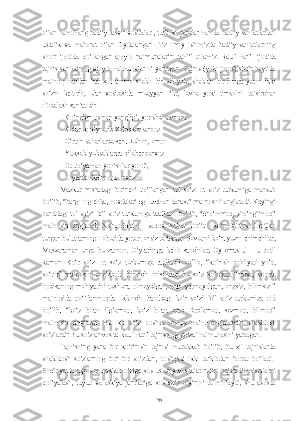 bilan hamohang badiiy tasvir vositalari, turli xil janrlar hamda badiiy san`atlardan
ustalik   va   mahorat   bilan   foydalangan.   Biz   ilmiy   ishimizda   badiiy   san`atlarning
shoir   ijodida   qo‘llangan   ajoyib   na`munalarini   tahlil   qilamiz.   Rauf   Parfi   ijodida
tajnis san`atining ajoyib na`munalarini  yaratgan.  Tajnis  (yoki  jinos)  she’r  baytida
ma`no   jihatidan   har   xil,   ammo   shakli   bir   xil   yoki   shaklan   bir-biriga   yaqin   ikki
so‘zni   keltirib,   ular   vositasida   muayyan   fikr,   lavha   yoki   timsolni   ta`sirchan
ifodalash san`atidir. 
Ko‘nglim   osmon   yanglig‘,   yorishdi   osmon, 
Kelur ot o‘ynatib Xaloskor sarboz.
O‘rqin   saharlarda   sen,   Ruhim,   omon
Yuksak-yuksaklarga   qilaber   parvoz.
Ot   qo‘yaman   yonishlar   yondi,
U   yerdan   kelmoqda   ovozim.  
Mazkur   misradagi   birinchi   qo‘llangan   tol   so‘zi   ot   so‘z   turkumiga   mansub
bo‘lib, “bargi ingichka, novdalari egiluvchan daraxt” ma`nosini anglatadi. Keyingi
banddagi  tol so‘zi  fe’l  so‘z turkumiga taalluqli bo‘lib, “cho‘mmoq, sho‘ng‘imoq”
ma`nosini  anglatadi. Nahot   Borliq   –   saqov. Nahot  Borliq -  ko‘r. Dildirab lopillab
turgan bulutlarning Tobutida yotar jonsiz tafakkur. Sovuqni ko‘r, yuzni chimchilar,
Masxaraman   unga   bu   zamon.   O‘ylarimga   kelib   sanchilar,   Oy   emas   ul   –   u   qotil
kamon .   Ko‘r   so‘zi   ot   so‘z   turkumiga   taalluqli   bo‘lib,   “ko‘rish   qobilyati   yo‘q,
so‘qir”   ma`nosini   anglatadi.   Birinchi   misoldagi   bu   so‘z   ko‘chma   “narsa,   voqea,
hodisaning   mohiyatini   tushuna   olmaydigan,   ongi   yetmaydigan,   ongsiz,   bilimsiz   ”
ma`nosida   qo‘1lanmoqda.   Ikkinchi   banddagi   ko‘r   so‘zi   fe’l   so‘z   turkumiga   oid
bo‘lib,   “ko‘z   bilan   ilg‘amoq,   ko‘z   bilan   aniq   farqlamoq,   sezmoq,   bilmoq”
ma`nosini   anglatadi.   Bu   ikki   so‘z   boshqa-boshqa   ma’no   anglatuvchi   shakldosh
so‘zlardir.Bu so‘zlar vosita Rauf Parfi tajnisning go‘zal na`munasini yaratgan.
Tajnisning   yana   bir   ko‘rinishi   tajnisi   murakkab   bo‘lib,   bu   xil   tajnislarda
shakldosh   so‘zlarning   biri   bir   so‘zdan,   boshqasi   ikki   tarkibdan   iborat   bo‘ladi. 1
She’riyatda tajnis murakkab o‘ziga xos uslubiy vositalar rolini bajaradi: misralarni
qofiyalash,   tuyuq   va   askiya   janrlariga   xos   so‘z   o‘yinini   ta`minlaydi,   shu   asosda
38 