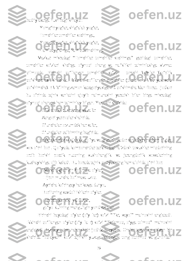 badiiy asarga husn bag‘ishlaydi:
Yomg‘ir yog‘ar, shig‘alab yog‘ar, 
Tomchilar tomchilar sochimga, 
Yomg‘ir yog‘ar, shig‘alab yog‘ar, 
Ham   qayg‘umga,   ham   quvonchimga .
Mazkur   misradagi   “Tomchilar   tomchilar   sochimga”   gapidagi   tomchilar,
tomchilar   so‘zlari   she’rga   o‘ynoqi   ohang   va   nafislikni   ta`minlashga   xizmat
qilmoqda.   Birinchi   qo‘llangan   tomchilar   so‘zi   –   tomchi   \ot\+lar   \ko‘plik
qo‘shimchasi\   shaklida.   Ikkinchi   qo‘llangan   tomchilar   (tomchi+la   \fe’l   yasovchi
qo‘shimcha\+r \   fe’lning   zamon   kategoriyasiga   oid   qo‘shimcha \dan   iborat.   Ijodkor
bu   o‘rinda   tajnis   san`atini   ajoyib   na`munasini   yaratish   bilan   birga   misradagi
o‘ynoqi ohangni ham ta`minlay bilgan. Yana bir she’rida: 
     G‘unchalar   pushtirang   va   zafar
     Zangori yaproqlar shahrida. 
     G‘unchalar   orzumdek   har   safar,
     G‘unchalar   qalbimning   bag‘rida . 
Poetik takrorlar silsilasida qofiya va unga aloqador san`atlarning ham o‘ziga
xos o‘rni bor . Qofiyada komponentlar tarkibidagi lafzdosh tovushlar miqdorining
ortib   borishi   poetik   nutqning   xushohanglik   va   jarangdorlik   xossalarining
kuchayishiga olib keladi.   Bu borada tajnis qofiyasining ham alohida o‘rni bor.      
     “Muncha   g‘amgin   bo‘lmasa   o‘ylar, 
      Hijron muncha bo‘lmasa uzoq. 
      Ayricha ko‘ringay har kasga dunyo,
      Borliqning savdoli ishlarin o‘ylar. 
      Pirpirab yonardi yulduzlar, 
      go‘yo Ruhning   manguligin   yondirar   ular . 
Birinchi   baytdagi   o‘ylar   (o‘y+lar)   so‘zi   “fikr,   xayol”   ma`nosini   anglatadi.
Ikkinchi   qo‘llangan   o‘ylar   (o‘y+la+r)   so‘zi   “fikrlamoq,   o‘yga   tolmoq”   ma`nosini
anglatadi. Bunday na`munalar shoir ijodida talaygina. Onalar tarannum etilgan bir
she’rida   “oqlaysan”   so‘zi   tajnisni   yuzaga   keltirgan:   tong   ottirmoq   va   gunohdan
39 