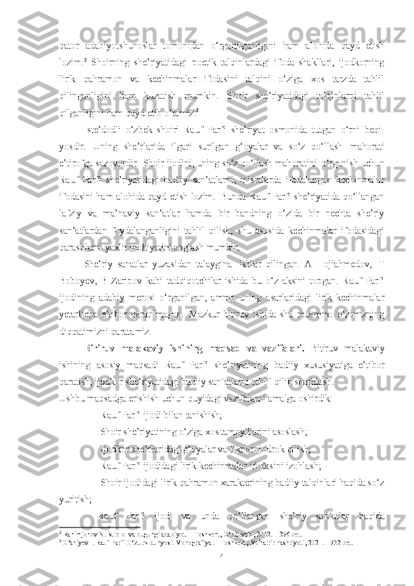 qator   adabiyotshunoslar   tomonidan   o‘rganilganligini   ham   alohida   qayd   etish
lozim. 2
  Shoirning   she’riyatidagi   poetik   talqinlardagi   ifoda   shakllari,   ijodkorning
lirik   qahramon   va   kechinmalar   ifodasini   talqini   o‘ziga   xos   tarzda   tahlil
qilinganligini   ham   kuzatish   mumkin.   Shoir   she’riyatidagi   talqinlarni   tahlil
qilganligini ham qayd etib o‘tamiz. 3
 
Iste’dodli   o‘zbek   shoiri   Rauf   Parfi   she’riyat   osmonida   tutgan   o‘rni   beqi-
yosdir.   Uning   she’rlarida   ilgari   surilgan   g‘oyalar   va   so‘z   qo‘llash   mahorati
e’tirofga sazovordir.   Shoir ijodini, uning so‘z qo‘llash mahoratini   o‘rganish uchun
Rauf   Parfi   she’riyatidagi   badiiy   san’atlarni,   misralarda   ifodalangan   kechinmalar
ifodasini ham alohida qayd etish lozim.   Bunda   Rauf Parfi she’riyatida qo‘llangan
lafziy   va   ma’naviy   san’atlar   hamda   bir   bandning   o‘zida   bir   nechta   she’riy
san’atlardan   foydalanganligini   tahlil   qilish,   shu   asosida   kechinmalar   ifodasidagi
qarashlarni yaxlit mohiyatini anglash mumkin.
She’riy   sanatlar   yuzasidan   talaygina   ishlar   qilingan.   A   Hojiahmedov,   T
Boboyev,   B   Zaripov   kabi   tadqiqotchilar   ishida   bu   o‘z   aksini   topgan.   Rauf   Parfi
ijodining   adabiy   merosi   o‘rganilgan,   ammo   uning   asarlaridagi   lirik   kechinmalar
yetarlicha   e’tibor   qaratilmagan.   Mazkur   bitiruv   ishida   shu   muammo   o‘zimizning
diqqatimizni qaratamiz.
Biriruv   malakaviy   ishining   maqsad   va   vazifalari.   Bitiruv   malakaviy
ishining   asosiy   maqsadi   Rauf   Parfi   she’riyatining   badiiy   xususiyatiga   e’tibor
qaratish, ijodkor she’riyatidagi badiiy san`atlarni tahlil qilib sharhlash.
Ushbu   maqsadga   erishish   uchun   quyidagi   vazifalarni   amalga   oshirdik:
- Rauf   Parfi   ijodi   bilan   tanishish;
- Shoir she’riyatining o‘ziga xos tamoyillarini asoslash;
- Ijodkor   she’rlaridagi   g‘oyalar   va   fikrlarni   idrok   qilish;
- Rauf   Parfi   ijodidagi   lirik kechinmalar ifodasini izohlash ;
- Shoir ijodidagi  lirik qahramon xarakterining badiiy talqinlari haqida so‘z
yuritish;
-Rauf   Parfi   ijodi   va   unda   qo‘llangan   she’riy   san`atlar   haqida
2
 Rahimjonov N. istiqlol va bugungi adabiyot. – Toshkent, O‘qituvchi, 2012. – 296 bet.
3
  G‘aniyev I. Rauf Parfi O‘zturk dunyosi. Monografiya. – Toshkent, Muharrir nashriyoti, 2021. – 732 bet.
4 