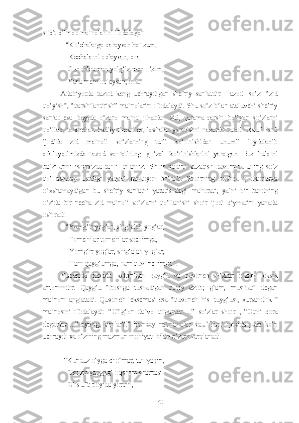 soqit qilmoq ma`nolarini ifodalagan: 
    “Ko‘chalarga   qaraysan   har   zum,
      Kechalarni oqlaysan, ona. 
     Gunohkorman yolg‘iz men o‘zim, 
     Yana meni oqlaysan, ona. 
Adabiyotda   tazod   keng   uchraydigan   she’riy   san`atdir.   Tazod   so‘zi   “zid
qo‘yish”, “qarshilantirish” ma`nolarini ifodalaydi. Shu so‘z bilan ataluvchi she’riy
san`at   esa   baytda   o‘zaro   ma`no   jihatdan   zid,   qarama-qarshi   bo‘lgan   so‘zlarni
qo‘llab,   ta`sirchan   badiiy   timsollar,   lavhalar   yaratishni   nazarda   tutadi.   Rauf   Parfi
ijodida   zid   ma`noli   so‘zlarning   turli   ko‘rinishidan   unumli   foydalanib
adabiyotimizda   tazod   san`atining   go‘zal   ko‘rinishlarini   yaratgan.   Biz   bularni
ba`zilarini   ishimizda   tahlil   qilamiz.   Shoir   ijodini   kuzatish   davomida   uning   so‘z
qo‘llashdagi   ustaligi   yaqqol   namoyon   bo‘ladi.   Shoirning   boshqa   ijodkorlarga
o‘xshamaydigan   bu   she’riy   san`atni   yaratishdagi   mahorati,   ya`ni   bir   bandning
o‘zida   bir   necha   zid   ma`noli   so‘zlarni   qo‘llanishi   shoir   ijodi   qiymatini   yanada
oshiradi. 
    “ Yomg‘ir yog‘ar, shig‘alab yog‘ar, 
      Tomchilar tomchilar sochimga, 
      Yomg‘ir yog‘ar, shig‘alab yog‘ar,  
      Ham qayg‘umga, ham quvonchimga” .
Yuqorida   bandda   keltirilgan   qayg‘u   va   quvonch   so‘zlari   o‘zaro   leksik
antonimdir.   Qayg‘u   “boshga   tushadigan   ruhiy   azob;   g‘am,   musibat”   degan
ma`noni   anglatadi.   Quvonch   leksemasi   esa   “quvonch   his-   tuyg‘usi;   xursandlik   ”
ma`nosini   ifodalaydi:   “O‘lg‘on   da`vo   qilganlar   ...”   so‘zlar   shoir   ,   “Oqni   qora
deganlar   ...”   ayting,   kimlar?!”   Bunday   na`munalar   Rauf   Parfi   ijodida   juda   ko‘p
uchraydi va o‘zining mazmun-mohiyati bilan o‘zaro farqlanadi. 
   “Kunduz   o‘yga   cho‘mar,   tun   yaqin, 
     Osmon   yanglig‘   oqshom   sharpasi   – 
     Olis ufq poyida yorqin,
40 