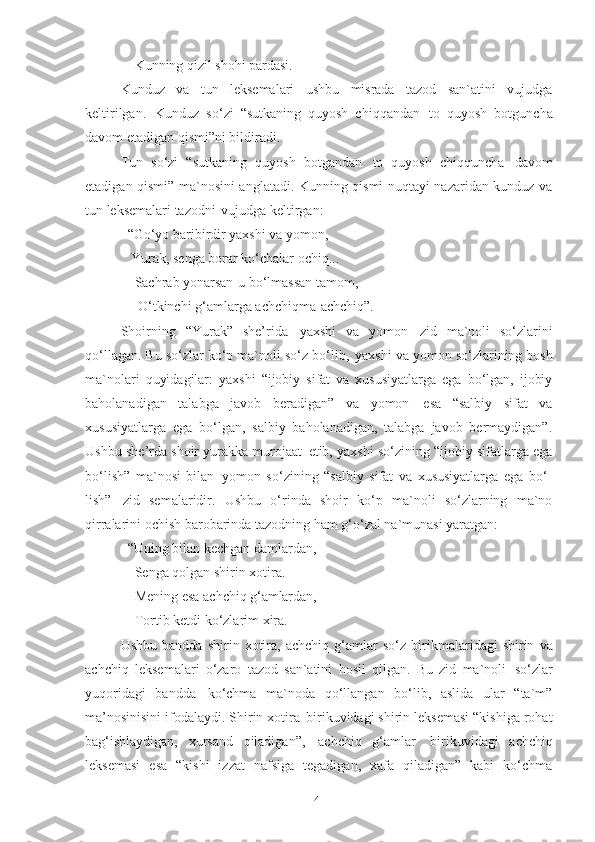      Kunning   qizil   shohi   pardasi . 
Kunduz   va   tun   leksemalari   ushbu   misrada   tazod   san`atini   vujudga
keltirilgan.   Kunduz   so‘zi   “sutkaning   quyosh   chiqqandan   to   quyosh   botguncha
davom etadigan qismi”ni bildiradi.  
Tun   so‘zi   “sutkaning   quyosh   botgandan   to   quyosh   chiqquncha   davom
etadigan qismi” ma`nosini anglatadi. Kunning qismi nuqtayi nazaridan kunduz va
tun leksemalari tazodni   vujudga keltirgan: 
   “Go‘yo baribirdir yaxshi va yomon, 
    Yurak, senga borar ko‘chalar ochiq... 
     Sachrab yonarsan-u bo‘lmassan tamom, 
      O‘tkinchi   g‘amlarga   achchiqma-achchiq”.
Shoirning   “Yurak”   she’rida   yaxshi   va   yomon   zid   ma`noli   so‘zlarini
qo‘llagan. Bu   so‘zlar ko‘p ma`noli   so‘z bo‘lib,   yaxshi va yomon   so‘zlarining bosh
ma`nolari   quyidagilar:   yaxshi   “ijobiy   sifat   va   xususiyatlarga   ega   bo‘lgan,   ijobiy
baholanadigan   talabga   javob   beradigan”   va   yomon   esa   “salbiy   sifat   va
xususiyatlarga   ega   bo‘lgan,   salbiy   baholanadigan,   talabga   javob   bermaydigan”.
Ushbu   she’rda shoir yurakka murojaat   etib, yaxshi   so‘zining   “ijobiy sifatlarga ega
bo‘lish”   ma`nosi   bilan   yomon   so‘zining   “salbiy   sifat   va   xususiyatlarga   ega   bo‘-
lish”   zid   semalaridir.   Ushbu   o‘rinda   shoir   ko‘p   ma`noli   so‘zlarning   ma`no
qirralarini ochish barobarinda tazodning ham g‘o‘zal na`munasi yaratgan: 
“Uning   bilan   kechgan   damlardan,
   Senga qolgan shirin xotira. 
   Mening   esa   achchiq   g‘amlardan, 
   Tortib   ketdi   ko‘zlarim   xira . 
Ushbu   bandda   shirin  xotira,   achchiq   g‘amlar   so‘z   birikmalaridagi   shirin   va
achchiq   leksemalari   o‘zaro   tazod   san`atini   hosil   qilgan.   Bu   zid   ma`noli   so‘zlar
yuqoridagi   bandda   ko‘chma   ma`noda   qo‘llangan   bo‘lib,   aslida   ular   “ta`m”
ma’nosinisini ifodalaydi. Shirin xotira   birikuvidagi shirin leksemasi “kishiga rohat
bag‘ishlaydigan,   xursand   qiladigan”,   achchiq   g‘amlar   birikuvidagi   achchiq
leksemasi   esa   “kishi   izzat   nafsiga   tegadigan,   xafa   qiladigan”   kabi   ko‘chma
41 