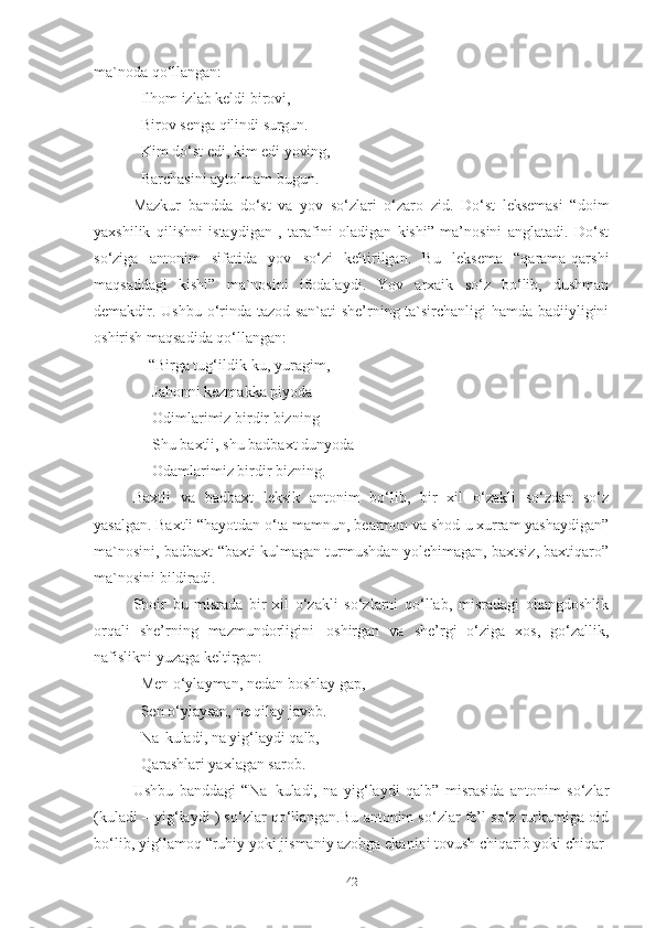 ma`noda qo‘llangan: 
Ilhom izlab keldi birovi, 
Birov   senga   qilindi   surgun. 
Kim   do‘st   edi,   kim   edi   yoving, 
Barchasini   aytolmam   bugun .
Mazkur   bandda   do‘st   va   yov   so‘zlari   o‘zaro   zid.   Do‘st   leksemasi   “doim
yaxshilik   qilishni   istaydigan   ,   tarafini   oladigan   kishi”   ma’nosini   anglatadi.   Do‘st
so‘ziga   antonim   sifatida   yov   so‘zi   keltirilgan.   Bu   leksema   “qarama-qarshi
maqsaddagi   kishi”   ma`nosini   ifodalaydi.   Yov   arxaik   so‘z   bo‘lib,   dushman
demakdir. Ushbu o‘rinda tazod san`ati she’rning ta`sirchanligi hamda badiiyligini
oshirish maqsadida qo‘llangan:
     “Birga   tug‘ildik-ku,   yuragim,
      Jahonni kezmakka piyoda 
      Odimlarimiz birdir bizning
      Shu   baxtli,   shu   badbaxt   dunyoda 
      Odamlarimiz birdir bizning . 
Baxtli   va   badbaxt   leksik   antonim   bo‘lib,   bir   xil   o‘zakli   so‘zdan   so‘z
yasalgan. Baxtli “hayotdan o‘ta mamnun, bearmon va shod-u xurram yashaydigan”
ma`nosini, badbaxt “baxti kulmagan turmushdan yolchimagan, baxtsiz, baxtiqaro”
ma`nosini bildiradi. 
Shoir   bu   misrada   bir   xil   o‘zakli   so‘zlarni   qo‘llab,   misradagi   ohangdoshlik
orqali   she’rning   mazmundorligini   oshirgan   va   she’rgi   o‘ziga   xos,   go‘zallik,
nafislikni yuzaga keltirgan: 
Men   o‘ylayman,   nedan   boshlay   gap, 
Sen o‘ylaysan, ne qilay javob. 
Na   kuladi,   na   yig‘laydi   qalb,
Qarashlari yaxlagan sarob. 
Ushbu   banddagi   “Na   kuladi,   na   yig‘laydi   qalb”   misrasida   antonim   so‘zlar
(kuladi – yig‘laydi ) so‘zlar qo‘llangan.Bu antonim so‘zlar fe’l so‘z turkumiga oid
bo‘lib, yig‘lamoq “ruhiy yoki jismaniy azobga ekanini tovush chiqarib yoki chiqar-
42 