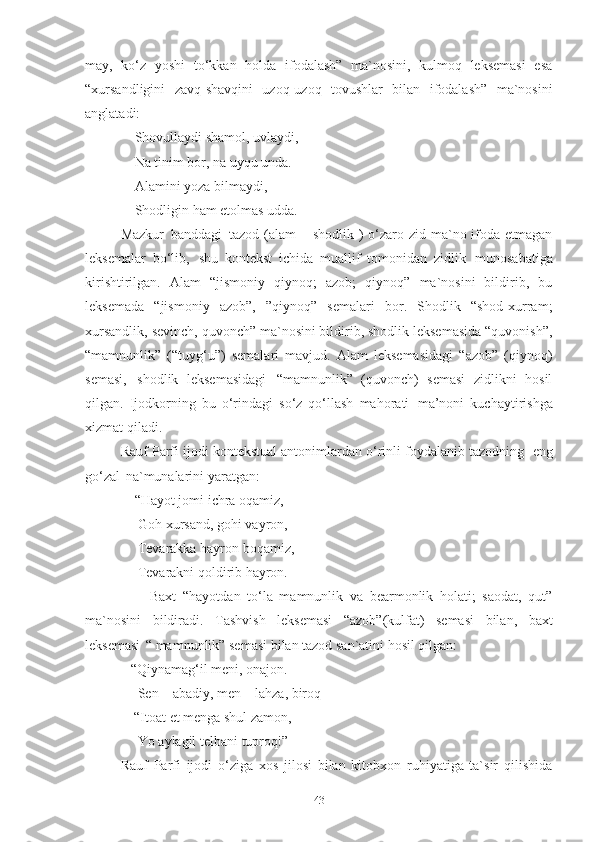 may,   ko‘z   yoshi   to‘kkan   holda   ifodalash”   ma`nosini,   kulmoq   leksemasi   esa
“xursandligini   zavq-shavqini   uzoq-uzoq   tovushlar   bilan   ifodalash”   ma`nosini
anglatadi: 
     Shovullaydi   shamol,   uvlaydi,
     Na tinim bor, na uyqu unda. 
     Alamini yoza bilmaydi, 
     Shodligin   ham   etolmas   udda . 
Mazkur   banddagi   tazod (alam  – shodlik ) o‘zaro zid ma`no ifoda etmagan
leksemalar   bo‘lib,   shu   kontekst   ichida   muallif   tomonidan   zidlik   munosabatiga
kirishtirilgan.   Alam   “jismoniy   qiynoq;   azob;   qiynoq”   ma`nosini   bildirib,   bu
leksemada   “jismoniy   azob”,   ”qiynoq”   semalari   bor.   Shodlik   “shod-xurram;
xursandlik, sevinch, quvonch” ma`nosini bildirib, shodlik leksemasida “quvonish”,
“mamnunlik”   (“tuyg‘u”)   semalari   mavjud.   Alam   leksemasidagi   “azob”   (qiynoq)
semasi,   shodlik   leksemasidagi   “mamnunlik”   (quvonch)   semasi   zidlikni   hosil
qilgan.   Ijodkorning   bu   o‘rindagi   so‘z   qo‘llash   mahorati   ma’noni   kuchaytirishga
xizmat qiladi. 
Rauf Parfi ijodi kontekstual antonimlardan o‘rinli foydalanib tazodning   eng
go‘zal   na`munalarini yaratgan: 
     “Hayot jomi ichra oqamiz, 
      Goh   xursand,   gohi   vayron, 
                Tevarakka hayron boqamiz, 
                Tevarakni   qoldirib   hayron .
                    Baxt   “hayotdan   to‘la   mamnunlik   va   bearmonlik   holati;   saodat,   qut”
ma`nosini   bildiradi.   Tashvish   leksemasi   “azob”(kulfat)   semasi   bilan,   baxt
leksemasi   “ mamnunlik” semasi bilan tazod san`atini hosil qilgan:
              “Qiynamag‘il   meni,   onajon. 
                Sen   –   abadiy,   men   –   lahza,   biroq
               “Itoat et menga shul zamon, 
                Yo   aylagil   telbani   tuproq!” 
Rauf   Parfi   ijodi   o‘ziga   xos   jilosi   bilan   kitobxon   ruhiyatiga   ta`sir   qilishida
43 