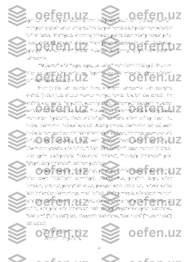 ayni   turli   xil   badiiy  san`atlarning  o‘rni   beqiyosdir.   Rauf   Parfi   ijodidagi   mazmun-
mohiyatni anglash uchun uning raufona dunyosi hamda adabiyotdan ham xabardor
bo‘lish   kerak.   She’riyatda   shoirning   birovdan   yashiradigan   maxfiy   narsasi   yo‘q.
Faqat,   she’rning   sir-asrori   cheksiz   imkoniyatlari   chegarasizdir.   Bu   —   badiiyatga
aylangan   qismat.   Shoir   ijodida   mukarrar   san`atining   ajoyib   na`munalarini
uchratamiz.
  “Mukarrar” so‘zi “qayta-qayta, ust-ustiga” ma’nolarini ifodalaydi. Shu nom
bilan   ataluvchi   lafziy   san’at   esa   baytning   har   ikki   misrasida   takror   so‘zlarni
qo‘llashni nazarda tutadi.
Shoir   ijodida   uch   qatordan   iborat   sher`larni   uchratamiz.   Uch   qatorgina
she’rda   ijodkor   juda   chuqur   mazmun-mohiyat   hamda   falsafani   aks   ettiradi.   Bir
she’rida soat haqida fikr yuritib, vaqtning qnchalik ahamiyatli ekanligini mukarrar
san`atini qo‘llash orqali ifodalagan. Yozuvchi bir misraning o‘zida so‘zning leksik
ma`nosidan   foydalanib,   o‘zaro   zid   bo‘lgan   bir   necha   so‘zni   qo‘llay   olgan.   Bu
hodisa   oksimorion   hodisasi   sanaladi.   Adabiyotimizda   oksimorion   deb   ataluvchi
hodisada  ham  mantiqan biri  ikkinchisini  inkor  etadigan, bir-biriga mazmunan zid
bo‘lgan   ikki   tushunchani   ifodalovchi   so‘zlar   o‘zaro   qo‘shib   qo‘llaniladi.
Oksimorion   grekcha   so‘z   bo‘lib,   “o‘tkir   lekin   bema`ni”   degan   ma`noni   bildiradi.
Ular   ayrim   adabiyotlarda   “okkozional   birikma”,   “noodatiy   birikmalar”   yoki
“g‘ayriodatiy birikmalar” 1
 deb ham yuritiladi. 
Bunday   birikmalar   individualligi,   yangiligi,   ko‘nikilmaganligi   va   ohorliligi
bilan   tasvir   ifodaliligini   ta`minlaydi.   Otashin   muz,   yong‘inli   daryo,   so‘qir
lomakon,   qora   nur,   yalang‘och   shuur,   yaxlagan   sarob   oppoq   tun,   so‘zsiz   suhbat
kabi birikmalar   oksimorionga   misol   bo‘ladi. She’riy misrada so‘z takrori ma`noni
ta`kidlash   uchun   xizmat   qiladi.   Tardu   aks   san’atining   ikki   xil   ko‘rinishi   mavjud
bo‘lib,   so‘z   yoki   so‘z   birikmalari   hech   qanday   o‘zgarishsiz   aynan   takrorlansa,
“aksi tom” (“to‘la aks”) deb,   o‘zgartirib   takrorlansa, “aksi noqis” (“nuqsonli aks”)
deb ataladi:
      “Yo‘qlik   bir   armondir 
        Armon   –   bir   yo‘qlik, 
44 