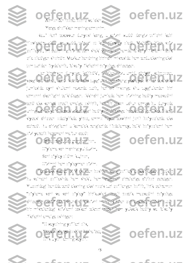         Armondan   iborat   borliq   va   lekin, 
        Yerga   cho‘kkan   mening   armonim .
Rauf   Parfi   tasavvur   dunyosi   keng,   u   so‘zni   xuddi   dengiz   to‘lqini   kabi
jilovlantira   oladi   va   xuddi   to‘pori   ot   kabi   jilovlay   oladi.   Mohirlik   bilan   so‘z
qo‘llaydi, bir qatorning o‘zida turli shakl  va ma`no hamda falsafiy fikrlarni idrok
qila oladigan shoirdir. Mazkur bandning birinchi misrasida ham tardu aksning aksi
tom turidan foydalanib, falsafiy fikrlarini ro‘yobga chiqargan.  
Har   bir   inson   dunyoga   kelibdiki,   u   bilan   orzu-umid,   ehtiyoj,   sabr-toqat,
sevgi-muhabbat,  dard-  istirob   kabi  tuyg‘ular  hamohang  yashaydi.  Shoir   dastlabki
jumlasida   ayni   shularni   nazarda   tutib,   har   bir   insonga   shu   tuyg‘ulardan   biri
armonni   ekanligini   ta`kidlagan.   Ikkinchi   jumlada   ham   o‘zining   badiiy   maqsadini
tardi   aks   san`ati   orqali   amalga   oshirib,   har   bir   inson   uchun   armon   bu   dunyoda
uning uchun   yo‘q narsasi   ekanligini badiiy ifodalashga harakat  qilgan. Rauf Parfi
siyqasi   chiqqan   odatiylikda   yiroq,   ammo   hayot   tasvirini   jonli   bo‘yoqlarda   aks
ettiradi.   Bu   chizgilarni   u   kamalak   ranglarida   ifodalamay,   balki   bo‘yoqlarni   ham
o‘zi yaratib hammani maftun etadi: 
     Telba-otash, deb meni pinhon, 
     O‘ylama sen mening yulduzim, 
     Seni o‘ylay   oldim- ku,inon, 
     O‘zimni   ham   o‘ylayman   o‘zim . 
Tardi   aks   san`ati   XIV   asardan   boshlab   keng   qo‘llanila   boshlagan 1
.   Ijodkor
bu   sa`natni   qo‘llashda   ham   shakl,   ham   mazmun   qirralariga   e’tibor   qaratgan.
Yuqoridagi   bandda   tardi   aksning   aksi noqis turi   qo‘llangan   bo‘lib, lirik qahramon
“o‘ylama   seni   va   seni   o‘ylay”   birikuvlari   orqali   poetik   maqsadini   ro‘yobga
chiqargan.   Rauf  Parfi  shunchalik  so‘zni   mohirlik  bilan  qo‘llaganki, ijodkor  butun
bir   misralardagi   so‘zlarni   teskari   takrori   orqali   ham   yuksak   badiiy   va   falsafiy
fikrlarini amalga oshirgan: 
     “O   xayolning   yo‘llari   olis,
      Yana   olislarga   boshlar   beshafqat, 
      Olis   u   yo‘llarning   xayoli . 
45 