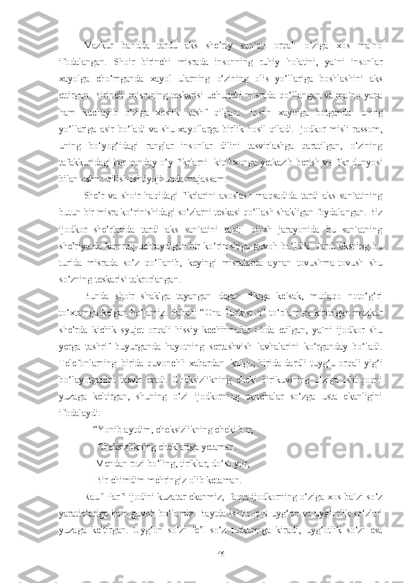 Mazkur   bandda   tardu   aks   she’riy   san`ati   orqali   o‘ziga   xos   ma`no
ifodalangan.   Shoir   birinchi   misrada   insonning   ruhiy   holatini,   ya`ni   insonlar
xayolga   cho‘mganda   xayol   ularning   o‘zining   olis   yo‘llariga   boshlashini   aks
ettirgan. Birinchi misraning teskarisi uchunchi misrada qo‘llangan va ma`no yana
ham   kuchayib   o‘ziga   xoslik   kashf   qilgan:   inson   xayolga   botganda   uning
yo‘llariga   asir   bo‘ladi   va   shu   xayollarga   birlik   hosil   qiladi.   Ijodkor   misli   rassom,
uning   bo‘yog‘idagi   ranglar   insonlar   dilini   tasvirlashga   qaratilgan,   o‘zining
tafakkuridagi har qanday o‘y-fikrlarni   kitobxonga yetkazib berish va fikr dunyosi
bilan oshno qilish ishtiyoji unda mujassam.  
She’r   va   shoir   haqidagi   fikrlarini   asoslash   maqsadida   tardi   aks   san`atining
butun bir misra ko‘rinishidagi so‘zlarni teskasi qo‘llash shakligan foydalangan. Biz
ijodkor   she’rlarida   tardi   aks   san`atini   tahlil   qilish   jarayonida   bu   san`atning
she’riyatda kamroq uchraydigan bir ko‘rinishiga guvoh bo‘ldik. Tardi  aksning bu
turida   misrada   so‘z   qo‘llanib,   keyingi   misralarda   aynan   tovushma-tovush   shu
so‘zning teskarisi takrorlangan. 
Bunda   shoir   shaklga   tayangan   degan   fikrga   kelsak,   mutlaqo   noto‘g‘ri
to‘xtamga kelgan bo‘lamiz. Sababi “Ona Turkiston” to‘plamiga kiritilgan mazkur
she’rda   kichik   syujet   orqali   hissiy   kechinmalar   ifoda   etilgan,   ya`ni   ijodkor   shu
yerga   tashrif   buyurganda   hayotning   sertashvish   lavhalarini   ko‘rganday   bo‘ladi.
Telefonlarning   birida quvonchli xabardan   kulgu, birida dardli tuyg‘u orqali yig‘i
bo‘layotganini   tasvir   etadi.   Cheksizlikning   cheki   birikuvining   o‘ziga   ishtiqoqni
yuzaga   keltirgan,   shuning   o‘zi   ijodkorning   qanchalar   so‘zga   usta   ekanligini
ifodalaydi: 
     “Yonib   aytdim,   cheksizlikning   cheki   bor,
       Cheksizlikning cheklariga yetaman. 
      Mendan   rozi   bo‘ling,   tiriklar,   do‘st-yor,
      Bir   chimdim   mehringiz   olib   ketaman . 
Rauf   Parfi ijodini kuzatar ekanmiz,   faqat ijodkorning o‘ziga xos ba`zi so‘z
yaratiqlariga ham guvoh bo‘lamiz. Baytda ishtiqoqni uyg‘on va uyg‘otlik so‘zlari
yuzaga   keltirgan.   Uyg‘on   so‘zi   fe’l   so‘z   turkumiga   kiradi,   uyg‘otlik   so‘zi   esa
46 
