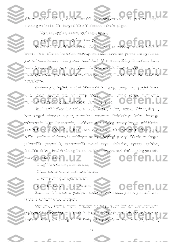 sifatga   tegishli   bo‘lib,   shoirga   tegishli   so‘z   yaratmasidir.   Bu   yaratma   orqali
o‘zining ma`nodor fikr dunyosi bilan kitobxonni oshufta qilgan; 
     “Uyg‘on, uyg‘on, bolam, uyg‘ongil, ey dil,
       Uyg‘ondan   iborat uyg‘otlik   dunyo” .
Rauf   Parfi   O‘zturk   estetikasida   Turon-Turkiston   mavzuyi   alohida   sahifani
tashkil  etadi. «Turon-Turkiston mavzuyi  miloddan avvaldan yozma adabiyotlarda
yuz ko‘rsatib keladi, - deb yozadi   Rauf   Parfi. Misr-Bobil, Xitoy-Hindiston, Rum,
Eron,  Ovrupo,   Amerika   singari   Turon-Turkiston,   Turk   Dunyosi   jahon  ilm-u  fani,
madaniyati,   adabiyoti   va   san`ati   xazinasiga   o‘zining   munosib   merosini   berdi   va
berajakdir». 
Shoirning   ko‘nglini,   ijodini   bilmoqchi   bo‘lsang,   uning   ona   yurtini   borib
ko‘r,   degan   hikmat   bor.   Shoirning   Vatani   –   bu   uning   sehrla,   purhikmat
ma`nolarni  o‘ziga singdirgan sirli qiyofalar dunyosidir. 
Rauf   Parfi lirikasidagi So‘z, Ko‘z, Qushcha, Buloq, Daraxt, Chiroq, Xayol,
Nur   singari   obrazlar   tagdor,   purmahno   mazmun   ifodalashiga   ko‘ra   timsolga
aylanayotir.   Ular   Turonzamin,   Turkiston   xalqlarining   tarixiy   hayoti   sahifalarini
suratlantiradi.   Turkiy  xalqlar  taqdiridagi   zilzilali   voqealar   mohiyatini   aks  ettiradi.
Millat   taqdirida   o‘chmas   iz   qoldirgan   va   ayni   keyingi   yuz   yilliklarda   mudragan
jo‘mardlik,   jangarilik,   qahramonlik   ruhini   qayta   tiriltirish,   oyoqqa   qo‘yish,
faollikka da`vat Rauf Parfining Turon-Turkiston mavzuidagi she’rlarining yetakchi
xususiyatlaridan biridir: 
Ulug‘ Turkistonim, oltin dalalar, 
Oftob   sochqi   sochar   bosh   uzra   balqib.
U sening tilingdan aytar allalar, 
Qonim,   ona   tilim,   oh,   ona xalqim .
Sochmoq   fe’li   asosida   yasalgan   sochqi   so‘zi   misrada   yonma-yon   qo‘llanib
ishtiqoq san`atini shakllantirgan. 
Ma`lumki,   she’rda   ma`no   jihatdan   bir-biriga   yaqin   bo‘lgan   tushunchalarni
anglatuvchi   so‘zlarning   qo‘llanish   hodisasi   adabiyotshunoslikda   tanosub   san`ati
deyiladi.   Badiiy   san`atning   bu   turi   ilmiy   adabiyotlarda   muroatu-n   nazir,   tanosub,
47 