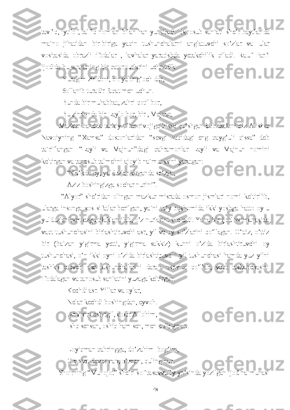 tavfiq, iytilof, talfiq nomlari   bilan han yuritiladi. Tanosub san`ati   she’r baytlarida
ma`no   jihatidan   bir-biriga   yaqin   tushunchalarni   anglatuvchi   so‘zlar   va   ular
vositasida   obrazli   ifodalar   ,   lavhalar   yaratishda   yetakchilik   qiladi.   Rauf   Parfi
ijodida bu san`atning bir qator turlarini uchratdik:
Yuragim   zindoni,   bir   yalong‘och   dor,
Sollanib turadir faqat men uchun. 
Bunda   bir   muhabbat,   zahri   qotil  b or,
Bu   zindonda   bir   Laylo   bor,   bir   ,  Majnun.
Mazkur   bandda   turkiy  tillar   rivojiga  hissa   qo‘shgan   bobokalonimiz  Alisher
Navoiyning   “Xamsa”   dostonlaridan   “sevgi   haqidagi   eng   qayg‘uli   qissa”   deb
ta`riflangan   “Layli   va   Majnun”dagi   qahramonlar   Layli   va   Majnun   nomini
keltirgan va tanosub talmehni ajoyib na`munasini yaratgan: 
      “Ko‘kda   oy,   yulduzlar   kirganda   so‘zga, 
      Aziz   boshingizga   sochar   nurini” .
  “Alyor” she’ridan  olingan  mazkur  misrada  osmon jismlari  nomi   keltirilib,
ularga insonga xos sifatlar berilgan, ya`ni  to‘y oqshomida ikki yoshga hatto oy-u
yulduzlar ham ezgu tilaklar tilab, o‘z nurlarini sochadi. Yana bir ijod na`munasida
vaqt tushunchasini  birlashtiruvchi  asr, yil va oy so‘zlarini qo‘llagan. O‘ttiz, o‘ttiz
bir   (ba`zan   yigirma   yetti,   yigirma   sakkiz)   kunni   o‘zida   birlashtiruvchi   oy
tushunchasi,   o‘n   ikki   oyni   o‘zida   birlashtiruvchi   yil   tushunchasi   hamda   yuz   yilni
tashkil   etuvchi   asr   tushunchalarini   daraja   asosida   qo‘llab,   vaqt   tushunchasini
ifodalagan va tanosub san`atini yuzaga keltirgan:
      Kechdi   asr.   Yillar   va   oylar, 
      Nelar   kechdi   boshingdan,   eyvoh.  
      Dodimni eshitgil, qodir Allohim,
      Ishq   sensan,   oshiq   ham   sen,   men   qulingman. 
      Loyiqman qahringga, do‘zahim- bog‘im, 
      Omonat   devorman,   o‘tman,   qulingman. 
Shoirning “Munojot” she’ri sof tasavvufiy yo‘sinda yozilgan ijod na`munasi
48 