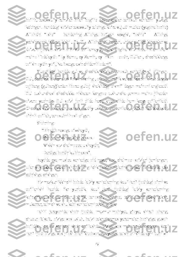 bo‘lib,   tasavvufiy   ramzlar   bilan   bog‘liq   tushunchalar   tanosub   san`atini   yuzaga
keltirgan. Banddagi   so‘zlar   tasavvufiy   talqinga   ko‘ra vujudi   mutlaq   (yagona   borliq)
Allohdir.   “Ishq”   –   bandaning   Allohga   bo‘lgan   sevgisi,   “oshiq”   –   Allohga
yetishmoqni istagan kishi 1
,   “qul” – Allohga dil bergan, uning yo‘liga kirganlar va
do‘zah.   ijodkor   so‘zni   o‘rinsiz   qo‘llamaydi,   balki   birgina   so‘z   orqali   olam-olam
ma`no   ifodalaydi:   “Ey   Samo,   ey   Zamin,   ey   Inson   –   qodir,   Gullar   ,   chechaklarga
to‘lsin oydin yo‘l, Nafosatga   axir   chidamli   odam”.
Yuqoridagi   bandda   gul   va   chechak   so‘zlari   tanosub   san`ati   hosil   qilingan.
Gul, chechak leksemalari “o‘simlikning , odatda, onalik va otaliklarini o‘rab turgan
tojibarg   (gulbarg)lardan  iborat  gultoj   shaklidagi  qismi”   degan  ma’noni   anglatadi.
Gul   tushunchasi   chechakka   nisbatan   kengroq   tushuncha   ,ammo   ma`no   jihatdan
o‘zaro   yaqindir.   Gul   so‘zi   jonli   tilda   ham,   kitob   tilida   ham   keng   qo‘llaniladi.
Chechak so‘zi eskirgan, asosan, badiiy uslubda qo‘llaniladi. Ijodkor har ikkilasini
o‘rinli qo‘llab, tanosubni hosil qilgan.  
Shoirning:
      “Bir ajib navoga o‘xshaydi, 
       Shoirga o‘xshaydi bir hassos. 
       Miskin   soz   chalmoqqa   u   shaydir, 
       Dardiga   bordir-ku   bir   asos” .    
B aytida   esa   musiqa   san`atiga   oid   navo,   soz,   chalmoq   so‘zlari   jamlangan.
Ular   vositasida   ijodkor   shoirlarning   ichki   kechinmalarini   jozibali   bir   tarzda   aks
ettirishga erishgan. 
Biz mazkur ikkinchi   bobda   lafziy   san`atlarning   Rauf Parfi ijodidagi   o‘rni va
qo‘llanishi   haqida   fikr   yuritdik.   Rauf   Parfi   ijodidagi   lafziy   san`atlarning
ko‘pginasi,   shu   jumladan,   tajnis,   tanosub,   ishtiqoq,   tazod,   tardi   aks,   takrir,
mukarrar, talmeh va shu   kabi san`atlarni tahlil qildik. 
Tahlil   jarayonida   shoir   ijodida   mazmun-mohiyat,   g‘oya,   shirali   ohang,
chuqur   falsafa,   o‘ziga   xos   uslub,   ba`zi   takrorlanmas   yaratmalar   borligiga   guvoh
bo‘ldik.   Har   bir   san`atni   shoir   qo‘llashda   o‘ziga   xos   mahorat   ko‘rsatgan.   Rauf
Parfi ijodi  o‘ziga xos jilosi  bilan kitobxon ruhiyatiga ta`sir  qilishida ayni turli xil
49 