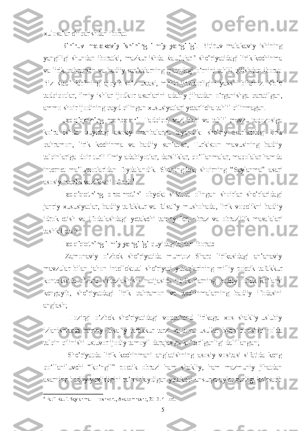 xulosalar  chiqarishdan iborat.
Biriruv   malakaviy   ishining   ilmiy   yangiligi .   Bitiruv   malakaviy   ishining
yangiligi shundan iboratki,   mazkur ishda Rauf Parfi she’riyatidagi lirik kechinma
va lirik qahramon va badiiy san’atlarning matndagi o‘rnini tahlil qilishdan iborat.
Biz   Rauf   Parfining   ajoyib   so‘z   ustasi,   mohir   ijodkorligini   yaxshi   bilamiz.   Ko‘p
tadqiqotlar,   ilmiy   ishlar   ijodkor   asarlarini   adabiy   jihatdan   o‘rganishga   qaratilgan,
ammo shoir ijodining qayd qilingan xususiyatlari yetarlicha tahlil  qilinmagan.
Tadqiqotning   manbalari .   Tadqiqot   vazifalari   va   tahlil   mavzu   taqozosiga
ko‘ra   ishda   quyidagi   asosiy   manbalarga   tayandik:   she’riy   asarlaridagi   lirik
qahramon,   lirik   kechinma   va   badiiy   san’atlar,   Turkiston   mavusining   badiiy
talqinlariga   doir turli ilmiy adabiyotlar, darsliklar, qo‘llanmalar, maqolalar hamda
internet   ma’lumotlaridan   foydalandik.   Shuningdek,   shoirning   “Saylanma”   asari
asosiy manba vazifasini   o‘tadi. 4
 
Tadqiqotning   predmetini   ob y ekt   sifatida   olingan   shoirlar   she’rlaridagi
janriy   xususiyatlar,   badiiy   tafakkur   va   falsafiy   mushohada ,   lirik   voqelikni   badiiy
idrok   etish   va   ifodalashdagi   y etakchi   tamoyillar,   obraz   va   obrazlilik   masalalari
tashkil etadi. 
Tadqiqotning ilmiy yangiligi  quyidagilardan iborat :
-   Zamonaviy   o‘zbek   she’riyatida   mumtoz   Sharq   lirikasidagi   an’anaviy
mavzular   bilan   jahon   intellektual   she’riyati   yutuqlarining   milliy   poetik   tafakkur
kontekstida   o‘zaro   sintezlashishi   natijasida   ijodkorlarning   badiiy   idrok   ko‘lami
kengayib,   she’riyatdagi   lirik   qahramon   va   kechinmalarning   badiiy   ifodasini
anglash; 
-   Hozirgi   o‘zbek   she’riyatidagi   voqeaband   lirikaga   xos   shakliy-uslubiy
izlanishlarda   ramziy-falsafiy   tafakkur   tarzi   xalqona   usullar   bilan   qorishiq   holda
talqin qilinishi ustuvor ijodiy tamoyil darajasiga ko‘tarilganligi dalillangan;
-   She’riyatda   lirik   kechinmani   anglatishning   asosiy   vositasi   sifatida   keng
qo‘llaniluvchi   “ko‘ngil”   poetik   obrazi   ham   shakliy,   ham   mazmuniy   jihatdan
asarning badiiy yaxlitligini ta’minlaydigan yetakchi unsurga aylanganligi ko‘rsatib
4
 Parfi Rauf. Saylanma. – Toshkent, Akademnashr, 2013. 41-bet.
5 