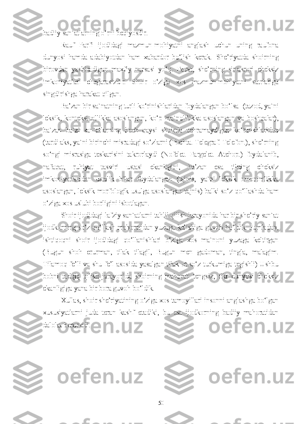 badiiy san`atlarning o‘rni beqiyosdir. 
Rauf   Parfi   ijodidagi   mazmun-mohiyatni   anglash   uchun   uning   raufona
dunyosi   hamda   adabiyotdan   ham   xabardor   bo‘lish   kerak.   She’riyatda   shoirning
birovdan   yashiradigan   maxfiy   narsasi   yo‘q.   Faqat,   she’rning   sir-asrori   cheksiz
imkoniyatlari   chegarasizdir.   Shoir   o‘ziga   xos   mazmun-mohiyatni   satrlariga
singdirishga harakat qilgan. 
Ba’zan bir sa`natning turli ko‘rinishlaridan foydalangan bo‘lsa   (tazod, ya`ni
leksik,   kontekstuallikka   asoslangan,   ko‘p   ma`nolilikka   asoslangan   va   boshqalar),
ba`zan   ba`zi   san`atlarning   hech   qaysi   shoirda   uchramaydigan   ko‘rinishlaridan
(tardi aks, ya`ni birinchi misradagi so‘zlarni (Pochta. Telegraf. Telefon.), she’rning
so‘ngi   misrasiga   teskarisini   takrorlaydi   (Nofelet.   Fargelet.   Atchop.)   foydalanib,
nafaqat,   ruhiyat   tasviri   ustasi   ekanligini,   ba’zan   esa   tilning   cheksiz
imkoniyatlaridan   ustalik   bilan   foydalangan   (tajnis,   ya`ni   leksik   omonimlikka
asoslangan, leksik-morfologik usulga asoslangan tajnis) balki so‘z qo‘llashda ham
o‘ziga xos uslubi borligini isbotlagan. 
Shoir ijodidagi lafziy san`atlarni tahlil qilish jarayonida har bir she’riy san`at
ijodkorning so‘z qo‘llash mahoratidan yuzaga kelishiga guvoh bo‘ldik. Jumladan,
ishtiqoqni   shoir   ijodidagi   qo‘llanishlari   o‘ziga   xos   ma`noni   yuzaga   keltirgan
(Bugun   shoh   erurman,   tilak   tilagil,   Bugun   men   gadoman,   tingla,   malagim.
Tilamoq fe’li va shu fe’l asosida yasalgan tilak ot so‘z turkumiga tegishli) Ushbu
bobni   tadqiq   qilish   jarayonida   shoirning   mahorati   tengsiz,   fikr   dunyosi   cheksiz
ekanligiga yana bir bora guvoh bo‘ldik. 
Xullas, shoir she’riyatining o‘ziga xos tamoyillari insonni anglashga bo‘lgan
xususiyatlarni   juda   teran   kashf   etadiki,   bu   esa   ijodkorning   badiiy   mahoratidan
dalolat berar edi. 
50 