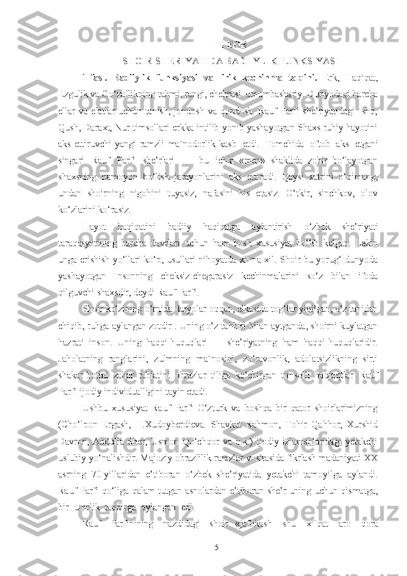 III BOB
SHOIR SHERIYATIDA BADIIYLIK FUNKSIYASI 
1-fasl.   Badiiylik   funksiyasi   va   lirik   kechinma   talqini.   Erk,   Haqiqat,
Ezgulik va Go‘zallikning tahmi, rangi, chehrasi   umumbashariy. Dunyodagi barcha
ellar   va   elatlar   uchun   tanish,   jondosh   va  qondosh.   Rauf   Parfi   she’riyatidagi   Ishq,
Qush, Daraxt, Nur timsollari erkka intilib yonib yashayotgan Shaxs ruhiy hayotini
aks   ettiruvchi   yangi   ramzli   ma`nodorlik   kasb   etdi.   Tomchida   oftob   aks   etgani
singari   Rauf   Parfi   she’rlari   —   bu   ichki   «men»   shaklida   zohir   bo‘layotgan
shaxsning   namoyon   bo‘lish   jarayonlarini   aks   ettiradi.   Qaysi   satrini   o‘qimang,
undan   shoirning   nigohini   tuyasiz,   nafasini   his   etasiz.   O‘tkir,   sinchkov,   olov
ko‘zlarini ko‘rasiz. 
Hayot   haqiqatini   badiiy   haqiqatga   aylantirish   o‘zbek   she’riyati
taraqqiyotining   barcha   davrlari   uchun   ham   bosh   xususiyat   bo‘lib   kelgan.   Lekin
unga erishish yo‘llari ko‘p, usullari nihoyatda xilma-xil. Shoir bu yorug‘ dunyoda
yashayotgan   Insonning   cheksiz-chegarasiz   kechinmalarini   so‘z   bilan   ifoda
qilguvchi   shaxsdir, deydi   Rauf   Parfi.
Shoir   ko‘zining   o‘rnida   daryolar   oqqan, elkasida tog‘lar yiqilgan, o‘z tanidan
chiqib, ruhga aylangan zotdir . Uning o‘z tahbiri bilan aytganda, shoirni kuylatgan
hazrati   inson.   Uning   haqqi-huquqlari   —   she’riyatning   ham   haqqi-huquqlaridir.
Jaholatning   ranglarini,   zulmning   ma`nosini,   zo‘ravonlik,   adolatsizlikning   sirti
shakar-botini   zahar   tabiatini   obrazlar   tiliga   ko‘chirgan   timsolli   haqiaqtlar   Rauf
Parfi ijodiy individualligini tayin etadi. 
Ushbu   xususiyat   Rauf   Parfi   O‘zturk   va   boshqa   bir   qator   shoirlarimizning
(Cho‘lpon   Ergash,   H.Xudoyberdieva.   Shavkat   Rahmon,   Tohir   Qahhor,   Xurshid
Davron,   Abdulla   Sher,   Usmon   Qo‘chqor   va   h.k.)   ijodiy   izlanishlaridagi   yetakchi
uslubiy yo‘nalishdir. Majoziy obrazlilik ramzlar vositasida fikrlash madaniyati XX
asrning   70-yillaridan   e’tiboran   o‘zbek   she’riyatida   yetakchi   tamoyilga   aylandi.
Rauf Parfi qo‘liga qalam tutgan asnolardan e’tiboran she’r uning uchun qismatga,
bir  umrlik	  taqdirga	  aylangan	  edi.	 
Rauf   Parfinining	
  nazdidagi   shoir   «jafokash	  shu	  xilqat	  aro	  qora
51 