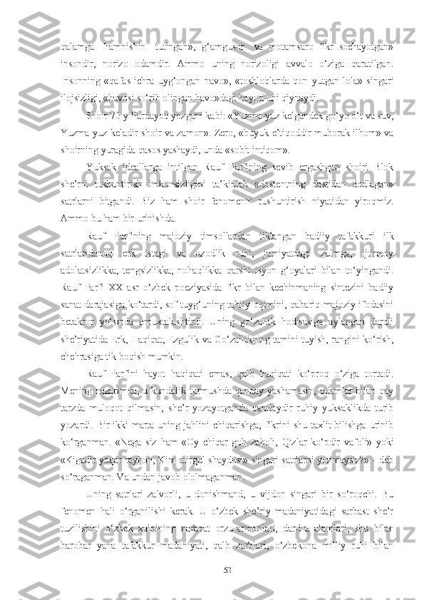 qalamga  hamnishin	  tutingan»,   g‘amgusor	  va   motamsaro   fikr   sochayotgan»
insondir,   norizo   odamdir.   Ammo   uning   norizoligi   avvalo   o‘ziga   qaratilgan.
Insonning   «qafas   ichra   uyg‘ongan   navo»,   «toshloqlarda   qon   yutgan   lola»   singari
ilojsizligi, «havosi so‘rib olingan havo»dagi hayoti uni qiynaydi. 
Shoir 70-yillardayoq yozgani kabi: «Yuzma-yuz kelgandek go‘yo o‘t va suv,
Yuzma-yuz   keladir   shoir   va   zamon». Zero,   «buyuk   e’tiqoddir   muborak   ilhom» va
shoirning yuragida qasos yashaydi, unda «sobit intiqom».
Yuksak   ideallarga   intilgan   Rauf   Parfining   sevib   ergashgan   shoiri   Blok
she’rni   tushuntirish   imkonsizligini   ta’kidlab   «dostentning   dastidan   dodlagan»
satrlarni   bitgandi.   Biz   ham   shoir   fenomenni   tushuntirish   niyatidan   yiroqmiz.
Ammo bu ham   bir urinishda. 
Rauf   Parfining   majoziy   timsollardan   tiklangan   badiiy   tafakkuri   ilk
satrlaridanoq   erk   istagi   va   ozodlik   ruhi,   jamiyatdagi   zulmga,   ijtimoiy
adolatsizlikka,   tengsizlikka,   nohaqlikka   qarshi   isyon   g‘oyalari   bilan   to‘yingandi.
Rauf   Parfi   XX   asr   o‘zbek   poeziyasida   fikr   bilan   kechinmaning   sintezini   badiiy
sanat darajasiga ko‘tardi, sof tuyg‘uning tabiiy oqimini, qabariq majoziy ifodasini
betakror   yo‘sinda   omuxtalashtirdi.   Uning   go‘zallik   hodisasiga   aylangan   dardli
she’riyatida Erk, Haqiqat, Ezgulik va Go‘zallikning tamini tuyish, rangini ko‘rish,
chehrasiga tik boqish mumkin. 
Rauf   Parfini   hayot   haqiqati   emas,   qalb   haqiqati   ko‘proq   o‘ziga   tortadi.
Mening nazarimda, u kundalik turmushda qanday yashamasin,  odamlar  bilan qay
tarzda   muloqot   qilmasin,   she’r   yozayotganda   qandaydir   ruhiy   yuksaklikda   turib
yozardi. Bir-ikki  marta uning jahlini  chiqarishga,  fikrini  shu taxlit  bilishga  urinib
ko‘rganman.   «Nega   siz   ham   «Oy   chiqar   goh   zaholi,   Qizlar   ko‘pdir   vafoli»   yoki
«Kigadir yoqar rayhon, Kim atirgul shaydosi» singari satrlarni yozmaysiz?» - deb
so‘raganman. Va undan javob ololmaganman. 
Uning   satrlari   zalvorli,   u   donishmand,   u   vijdon   singari   bir   so‘roqchi.   Bu
fenomen   hali   o‘rganilishi   kerak.   U   o‘zbek   she’riy   madaniyatidagi   sarbast   she’r
tuzilishini   o‘zbek   xalqining   nafaqat   orzu-armonlari,   dard-u   alamlari,   shu   bilan
barobar   yana   tafakkur   madaniyati,   qalb   zarblari,   o‘zbekona   milliy   ruhi   bilan
52 