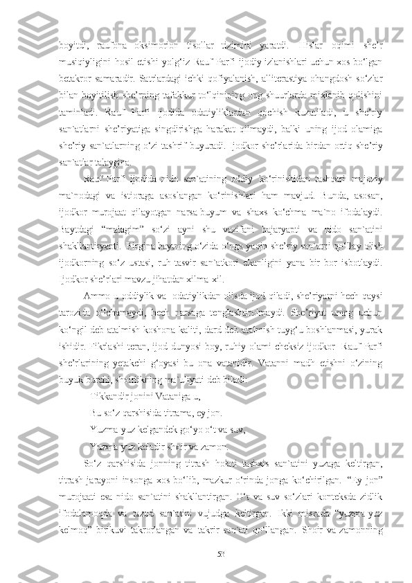 boyitdi,   raufona   oksimorion   tisollar   tizimini   yaratdi.   Hislar   oqimi   she’r
musiqiyligini   hosil   etishi   yolg‘iz   Rauf   Parfi   ijodiy izlanishlari uchun xos bo‘lgan
betakror   samaradir.   Satrlardagi   ichki   qofiyalanish,   alliterastiya   ohangdosh   so‘zlar
bilan   boyitilish   she’rning   tafakkur   to‘lqinining   ong-shuurlarda   mixlanib   qolishini
taminladi.   Rauf   Parfi   ijodida   odatiyliklardan   qochish   kuzatiladi,   u   she’riy
san`atlarni   she’riyatiga   singdirishga   harakat   qilmaydi,   balki   uning   ijod   olamiga
she’riy san`atlarning   o‘zi   tashrif   buyuradi. Ijodkor she’rlarida birdan   ortiq she’riy
san`atlar  talaygina. 
Rauf   Parfi   ijodida   nido   san`atining   oddiy   ko‘rinishidan   tashqari   majoziy
ma`nodagi   va   istioraga   asoslangan   ko‘rinishlari   ham   mavjud.   Bunda,   asosan,
ijodkor   murojaat   qilayotgan   narsa-buyum   va   shaxs   ko‘chma   ma`no   ifodalaydi.
Baytdagi   “malagim”   so‘zi   ayni   shu   vazifani   bajaryapti   va   nido   san`atini
shakllantiryapti.   Birgina baytning o‘zida o‘nga yaqin   she’riy   san`atni qo‘llay olish
ijodkorning   so‘z   ustasi,   ruh-tasvir   san`atkori   ekanligini   yana   bir   bor   isbotlaydi.
Ijodkor she’rlari mavzu jihatdan xilma-xil. 
Ammo u oddiylik va   odatiylikdan olisda ijod qiladi, she’riyatni hech qaysi
tarozida   o‘lchamaydi,   hech   narsaga   tenglashtirolmaydi.   She’riyat   uning   uchun
ko‘ngil deb atalmish koshona kaliti, dard deb atalmish tuyg‘u boshlanmasi, yurak
ishidir. Fikrlashi  teran, ijod dunyosi   boy, ruhiy   olami   cheksiz ijodkor-  Rauf   Parfi
she’rlarining   yetakchi   g‘oyasi   bu   ona   vatanidir.   Vatanni   madh   etishni   o‘zining
buyuk burchi, shoirlikning ma`uliyati deb biladi: 
Tikkandir   jonini   Vataniga   u, 
Bu so‘z qarshisida titrama, ey jon. 
Yuzma-yuz   kelgandek   go‘yo   o‘t   va   suv,
Yuzma-yuz   keladir   shoir   va   zamon.
So‘z   qarshisida   jonning   titrash   holati   tashxis   san`atini   yuzaga   keltirgan,
titrash   jarayoni   insonga   xos   bo‘lib,   mazkur   o‘rinda   jonga   ko‘chirilgan.   “Ey   jon”
murojaati   esa   nido   san`atini   shakllantirgan.   O‘t   va   suv   so‘zlari   konteksda   zidlik
ifodalamoqda   va   tazod   san`atini   vujudga   keltirgan.   Ikki   misrada   “yuzma-yuz
kelmoq”   birikuvi   takrorlangan   va   takrir   san`ati   qo‘llangan.   Shoir   va   zamonning
53 