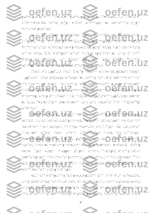 yuzma-yuz kelishini o‘t va suvni yuzma-yuz kelishiga o‘xshatgan, buni o‘xshatish
qo‘shimchasidek   hamda   go‘yo   so‘zlari   ta`minlagan   va   tashbehning   ajoyib
na`munasi yaratilgan. 
Rauf   Parfi   lirikasi   yangiliklarga   boydir,   chunonchi   uch   qatordan   iborat
qofiyasiz,   hech   bir   adabiyot   qoidalariga   bo‘ysunmaydigan   she’rlar   mavjud.
Shoirning bundan   ko‘zlangan   asosiy maqsadi   esa yangiliklarga boy   ijodkor sifatida
tanilish   emas,   balki   she’riyatni   ko‘ngil   mulkiga   aylantirish   va   uning   dil   torini
chertayotgan   ohangiga   turli   ranglar   uyg‘unligini   kashf   etishdir.   Yuqorida
keltirilgan misralar ham xuddi shu she’rlar sirasiga kiradi.  
O‘zaro   zid   tuyg‘ular   orqali   falsafiy   fikrlarini   kitobxonga   yetkazib   bergan.
Tuyg‘ularni   obraz   darajasiga   ko‘targan   va   ularning   ham   ichki   kechinmalari   bilan
o‘rtoqlashmoqni   istaydi.   Insonlarning   ichki   kechinmalarini   yuzaga   chiqaruvchi
hodisalar:   yig‘lash(   “ruhiy   yoki   jismaniy   azobga   ekanini   tovush   chiqarib   yoki
chiqarmay, ko‘z yoshi to‘kkan holda ifodalash”, qayg‘urishni tuyg‘ularga: sevinch
va   kulgu   “xursandligini   zavq-shavqini   uzoq-uzoq   tovushlar   bilan   ifodalash”ga
ko‘chiradi.  
Sevinch   va   kulgiga   murojaati   bevosita   nido   she’riy   san`atini   ham   yuzaga
keltiradi. Bundan tashqari, adabiyotimizda oksimorion deb ataluvchi   mantiqan biri
ikkinchisini   inkor   etadigan,   bir-biriga   mazmunan   zid   bo‘lgan   ikki   tushunchani
ifodalovchi   so‘zlar   o‘zaro   qo‘shib   qo‘llaniladigan   hodisa   ham   qo‘llangan.
(Sevinch   qayg‘urganmisan.   Kulgu   yig‘laganmisan)   Rauf     Parfi   hayvonlar,
qushlar,   jonsiz   va   mavhumiy   narsalarni   shu   xilda   tasvirlash  vositasida	  she’riy
asarda	
  ilgari	  surgan	  muayyan	  g‘oyani	  aniqroq   ifodalaydi,   shuning   uchun
tasvirlanayotgan   lirik   timsollar   yorqirroq,   jozibadorroq,   jonliroq   aks   etgan:   “Bul
xafa   kecha   kechar,  Quvgay   uni   oftob.   Bul   kecha   pardek   uchar,  Qo‘ynida  majhul
sarob” ekanligini anglay boshlaydi.  
Rauf Parfi she’riyatining badiiy xususiyatlarini tahlil qilish shuni ko‘rsatadiki,
uning qarashlaridagi har bir tushuncha kitobxonni hayotni, olamni anglashga xizmat
qildiradi.   Shoir   she’riyatidagi   falsafiylik   ham,   undagi   emotsionallikni   ham   ijodkor
lirik   qahramonning   kechinmalariga   singdirib   yuboradiki,   bularning   barchasi   poetik
54 