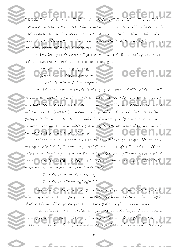 mahoratning   o‘ziga   xos   qirralarini   anglashga   xizmat   qilgan.   Lirik   qahramon
hayotidagi   eng   aziz,   yaqin   kishisidan   ajralgan   yoki   oddiygina   qilib   aytsak,   hayot
mashaqqatlaridan istirob chekkan inson qiyofasini, uning kechinmalarini badiiy talqin
etadi.   Kechinmalar   zamiridagi   tuyg‘ular   ifodasi,   lirikik   qahramon   hayotini,   uning
ma’naviy olamini ochishga xizmat qilgan.
2-fasl.Badiiy  san’atlardan  foydalanish  usullari.   Shoir  she’riyatining  juda
ko‘plab xususiyatlari san’atlar asosida ochib berilgan.
Tovushlarning rangiga qarang, 
Qarang tez tovushlarning rangiga, 
Bu sho‘rlik oy ham shoirmi deyman.
Bandning   birinchi   misrasida   kecha   (ot)   va   kechar   (fe’l)   so‘zlari   orqali
ishtiqoq  san’ati  qo‘llangan,  bir   o‘zakdan  iborat  bu  ikki  so‘z  nafaqat  ma`no, balki
ohangdorlikni ta`minlash uchun ham xizmat qilgan. Ikkinchi misrada odamga xos
bo‘lgan   quvish   (quvlash)   harakati   oftobga   ko‘chirish   orqali   tashxis   san`atini
yuzaga   keltirgan.   Uchinchi   misrada   kechalarning   qo‘ynidagi   majhul   sarob
holatini parni uchish holatigadek qiyoslash qo‘shimchasi  orqali o‘xshatib, tashbih
san`atining ajoyib na`munasi qo‘llangan.  
So‘nggi misrada   sarobga nisbatan majhul sifatlashi qo‘llangan.   Majhul so‘zi
eskirgan   so‘z   bo‘lib,   “noma`lum,   noaniq”   ma’noni   anglatadi.   Ijodkor   eskirgan
so‘zlarni ma`lum   bir poetik maqsadini amalga oshirishda qo‘llagan. Mazkur so‘zni
shoir   nutqqa   ko‘tarinki,   nazokatlilikni   ifodalash   uchun   qo‘llagan:   “G‘unchalar
pushtirang   va   za`far Zangori yaproqlar shahrida. 
        G‘unchalar   orzumdek   har   safar, 
        G‘unchalar   qalbimning   bag‘rida” . 
Rauf   Parfi   misralarida   she’riy   san`atlarning   go‘zal   na`munasini   yaratish
bilan birga har bir so‘zni yangi ohangda va shukuhda tarovat etishini ta`minlaydi.
Mazkur satrda qo‘llangan zangori so‘zi “sariq-yashil rang”ni ifodalamoqda.
Bundan tashqari zangori so‘zining gulga nisbatan ishlatilgan o‘rni ham Rauf
Parfi   ijodida   uchraydi.   Ijodkorning   bunday   so‘z   ma’nolari   qo‘llash   mahorati
diqqatga sazovordir.     Shoir g‘unchalarni orzusiga o‘xshatadi va tashbehni vujudga
55 