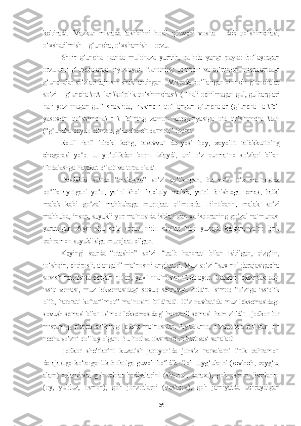 keltiradi.   Mazkur   misrada   tashbihni   hosil   qiluvchi   vosita   –   dek   qo‘shimchasi,
o‘xshatilmish – g‘uncha, o‘xshamish – orzu. 
Shoir   g‘uncha   haqida   mulohaza   yuritib,   qalbda   yangi   paydo   bo‘layotgan
orzularni   g‘unchalarga   qiyoslaydi.   Bandning   uchinchi   va   to‘rtinchi   misralaridagi
g‘unchalar so‘zlari tajnisni shakllantirgan.  Misrada qo‘llangan birinchi g‘unchalar
so‘zi -   g‘uncha \ot\+lar \ko‘plik qo‘shimchasi\   ( “hali   ochilmagan   gul, gulbarglari
hali yozilmagan gul”   shaklida,	
  ikkinchi   qo‘llangan   g‘unchalar   (g‘uncha+la \fe’l
yasovchi   qo‘shimcha\+r   \   fe’lning   zamon   kategoriyasiga   oid   qo‘shimcha   \dan
(“g‘uncha paydo qilmoq, g‘uncha chiqarmoq” iborat. 
Rauf   Parfi   idroki   keng,   tasavvur   dunyosi   boy,   xayolot   tafakkurining
chegarasi   yo‘q.   U   yo‘qlikdan   borni   izlaydi,   uni   o‘z   purma`no   so‘zlari   bilan
ifodalashga harakat qiladi va topa oladi. 
Dastlabki   satrda   “malagim”   so‘zi   qo‘llangan,   bu   so‘z   o‘z   ma`nosida
qo‘llanayotgani   yo‘q,   ya`ni   shoir   haqiqiy   malak,   ya`ni   farishtaga   emas,   balki
malak   kabi   go‘zal   mahbubaga   murojaat   qilmoqda.   Binobarin,   malak   so‘zi
mahbuba, inson, suyukli yor ma`nosida ishlatilgan va istioraning go‘zal na`munasi
yaratilgan.   Ayni   shu   so‘z   orqali   nido   san`ati   ham   yuzaga   kelgan,   ya`ni   lirik
qahramon suyuklisiga murojaat qilgan. 
Keyingi   satrda   “otashin”   so‘zi   “qalb   harorati   bilan   isitilgan,   qizg‘in,
jo‘shqin; ehtirosli, alangali” ma’nosini anglatadi. Muz so‘zi “suv nol darajasigacha
sovish  natijasida qotgan holati, yax”  ma’nosini  ifodalaydi. Otashin  leksemasidagi
issiq   semasi,   muz   leksemasidagi   sovuq   semasiga   ziddir.   Isimoq   “o‘ziga   issiqlik
olib,   harorati   ko‘tarilmoq”   ma`nosini   bildiradi.   O‘z   navbatida   muz   leksemasidagi
sovush semasi bilan isimoq leksemasidagi haroratli semasi   ham ziddir. Ijodkor bir
misraning   o‘zida   so‘zning   leksik   ma`nosidan   foydalanib,   o‘zaro   zid   bo‘lgan   bir
necha so‘zni qo‘llay olgan. Bu hodisa oksimorion hodisasi sanaladi.
Ijodkor   she’rlarini   kuzatish   jaroyonida   jonsiz   narsalarni   lirik   qahramon
darajasiga ko‘targanlik holatiga guvoh bo‘ldik. Goh tuyg‘ularni  (sevinch, qayg‘u,
alam)jonlantirsa,   goh   tabiat   hodisalarini   (shamol,   daraxt),   goh   osmon   jismlarini
(oy,   yulduz,   osmon),   goh   jonzotlarni   (qushcha),   goh   jamiyatda   uchraydigan
56 