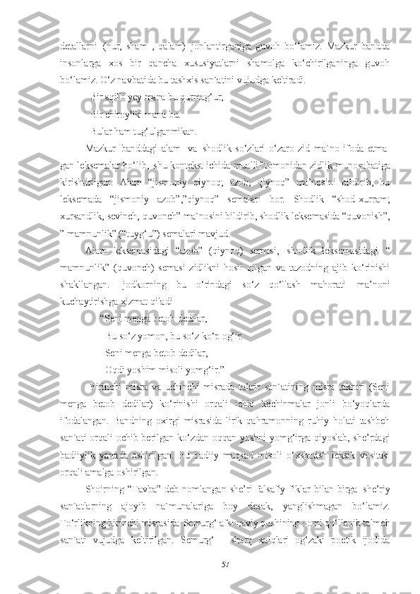 detallarni   (nur,   sham   ,   qalam)   jonlantirganiga   guvoh   bo‘lamiz.   Mazkur   bandda
insonlarga   xos   bir   qancha   xususiyatlarni   shamolga   ko‘chirilganinga   guvoh
bo‘lamiz. O‘z navbatida bu tashxis san`atini vujudga  keltiradi.
Bir aqilli-yey mana bu qurmag‘ur, 
Bir chiroyliki mana bu. 
Bular ham tug‘ulganmikan.
Mazkur   banddagi   alam   va   shodlik   so‘zlari   o‘zaro   zid   ma`no   ifoda   etma-
gan leksemalar bo‘lib,   shu kontekst ichida muallif   tomonidan zidlik munosabatiga
kirishtirilgan.   Alam   “jismoniy   qiynoq;   azob;   qiynoq”   ma’nosini   bildirib,   bu
leksemada   “jismoniy   azob”,”qiynoq”   semalari   bor.   Shodlik   “shod-xurram;
xursandlik, sevinch, quvonch” ma`nosini bildirib, shodlik leksemasida “quvonish”,
” mamnunlik” (“tuyg‘u”) semalari mavjud. 
Alam   leksemasidagi   “azob”   (qiynoq)   semasi,   shodlik   leksemasidagi   “
mamnunlik”   (quvonch)   semasi   zidlikni   hosil   qilgan   va   tazodning   ajib   ko‘rinishi
shakllangan.   Ijodkorning   bu   o‘rindagi   so‘z   qo‘llash   mahorati   ma’noni
kuchaytirishga xizmat qiladi 
       “Seni   menga   betob   dedilar, 
         Bu   so‘z   yomon,   bu   so‘z   ko‘p   og‘ir. 
         Seni   menga   betob   dedilar, 
         Oqdi   yoshim   misoli   yomg‘ir .”
  Birinchi   misra   va   uchinchi   misrada   takrir   san`atining   misra   takrori   (Seni
menga   betob   dedilar)   ko‘rinishi   orqali   ichki   kechinmalar   jonli   bo‘yoqlarda
ifodalangan.   Bandning   oxirgi   misrasida   lirik   qahramonning   ruhiy   holati   tashbeh
san`ati orqali ochib berilgan ko‘zdan oqqan yoshni yomg‘irga qiyoslab, she’rdagi
badiiylik   yanada   oshirilgan.   Bu   badiiy   maqsad   misoli   o‘xshatish   leksik   vositasi
orqali amalga oshirilgan. 
Shoirning   “Tavba”   deb   nomlangan   she’ri   falsafiy   fiklar   bilan  birga   she’riy
san`atlarning   ajoyib   na`munalariga   boy   desak,   yanglishmagan   bo‘lamiz.
To‘rlikning   birinchi   misrasida   Semurg‘ afsonaviy   qushining nomi   qo‘llanib talmeh
san`ati   vujudga   keltirilgan.   Semurg‘   -   sharq   xalqlari   og‘zaki   poetik   ijodida
57 