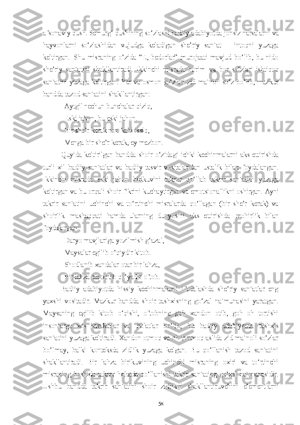 afsonaviy   qush. Semurg‘   qushining   so‘zlashi badiiy   adabiyotda jonsiz narsalarni   va
hayvonlarni   so‘zlashidan   vujudga   keladigan   she’riy   san`at   –   intoqni   yuzaga
keltirgan.   Shu   misraning   o‘zida   “E,   bedorlar”   murojaati   mavjud   bo‘lib,   bu   nido
she’riy   san`atini   shakllantiradi.   Ikkinchi   misrada   borim   va   bor   so‘zlari   ishtiqoq
san`atini yuzaga keltirgan. Yer va osmon so‘zlari zid ma`noli so‘z bo‘lib, mazkur
bandda tazod san`atini shakllantirgan: 
Aytgil   nechun   bunchalar   qiziq, 
Eski jahon, bu eski jahon. 
Bir she’r kerak non kabi issiq, 
Menga   bir   she’r   kerak,   ey   mezbon . 
Quyida  keltirilgan  bandda   shoir   o‘zidagi   ichki   kechinmalarni   aks   ettirishda
turli   xil   badiiy   san`atlar   va   badiiy   tasvir   vositalaridan   ustalik   bilan   foydalangan.
Ikkinchi   misrada   eski   jahon   birikuvini   takror   qo‘llab   takrir   san`atini   yuzaga
keltirgan   va   bu   orqali   shoir   fikrini   kuchaytirgan   va   emotsionallikni   oshirgan.   Ayni
takrir   san`atini   uchinchi   va   to‘rtinchi   misralarda   qo‘llagan   (bir   she’r   kerak)   va
shoirlik   mashaqqati   hamda   ularning   dunyosini   aks   ettirishda   mohirlik   bilan
foydalangan: 
Daryo   mavjlariga   yozilmish   g‘azal, 
Maysalar egilib o‘qiydir kitob. 
Shodlanib   xandalar   otar   bir   lahza, 
Bir   lahza   oh   tortib   qo‘yadir   oftob .
Badiiy   adabiyotda   hissiy   kechinmalarni   ifodalashda   she’riy   san`atlar   eng
yaxshi   vositadir.   Mazkur   bandda   shoir   tashxisning   go‘zal   na`munasini   yaratgan.
Maysaning   egilib   kitob   o‘qishi,   oftobning   goh   xandon   otib,   goh   oh   tortishi
insonlarga   xos   harakatlar   va   holatlar   bo‘lib,   bu   badiiy   adabiyotda   tashxis
san`atini yuzaga keltiradi. Xandon otmoq va oh tortmoq aslida zid ma`noli so‘zlar
bo‘lmay,   balki   konteksda   zidlik   yuzaga   kelgan.   Bu   qo‘llanish   tazod   san`atini
shakllantiradi.   Bir   lahza   birikuvining   uchinchi   misraning   oxiri   va   to‘rtinchi
misraning boshida  takror  holatda  qo‘llanishi  takrir   san`ating  go‘zal   na`munasidir.
Ushbu   bandda   takrir   san`atini   shoir   zidlikni   shakllantiruvchini   elementlarni
58 