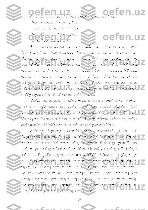 bog‘lash hamda ma`noni yana ham kuchaytirish maqsadida qo‘llagan: 
Navoiy   baytiga   o‘xshaydi   yo‘llar, 
Bu   toshlar   Hamzaning   qotili,  hayhot! 
Nahotki, umrbod o‘rtasa o‘ylar, 
Umrbod   zanjirband   etsa   xotirot!
Shoirning   xayol   dunyosi   keng,   u   yo‘llardan   ham   hikmat   va   saboq   izlaydi.
Ayni   shu   yo‘llarni   Navoiy   baytiga   o‘xshatib   tashbeh   san`atini   shakllantirgan.
Mazkur   bandning   dastlabki   misrada   ijodkor   shoirlik   qismati   haqida   ta`sirli   va
asosli   fikrlarni   bildirib,   turkiy   adabiyotini   rivojiga   hissa   qo‘shgan   XV   asrda
yashab ijod qilgan Alisher Navoiy nomini keltiradi. Keyingi misrada esa  XX asrda
yashab   ijod   etgan,   millat   erki,   uning   ma`rifati,   ma`naviyati   va   axloqiy
qadriyatlarida   yo‘lida   umrini   va   ijodini   bag‘ishlagan   ma`rifatparvar   Hamza
Hakimzoda Niyoziy nomi qo‘llangan. Badiiy adabiyotda mashhur allomalar nomi
she’riy baytda qo‘llanishi talmeh san’atni hosil qiladi. 
Mazkur   baytda   yana   bir   tarixiy   voqeaga   ishora   qiluvchi   talmeh   mavjud:
Hamzaning   ba`zi   asarlaridagi   ayollarni   ma’rifatga   chorlash   g‘oyalarni   johil
kimsalar noto‘g‘ri talqin qilib, 1929-yil 18-avgustda to‘shbo‘ron qilib o‘ldirishgan.
Shoir   aynan   shu   voqeaga   ishora   qilmoqda.   So‘nggi   misrada   xotirotning   umrbod
zanjir etish holati ifodalangan, bu tashxis san`atini yuzaga keltiradi.  
Adibning   hayotdagi   voqea-hodisalarga   munosabati,   o‘ziga   xos
dunyoqarashi,   teran   mulohazaviy   idroki,   tabiatdagi   boshqalar   ko‘ra   olmagan
ranglarni   nozik   his   etishi   hamda   uni   go‘zal   shaklda   kitobxonga   yetkazib   bera
olishi   va   yana   ko‘pgina   boshqa   jihatlar   birgalikda   badiiy   asarning   jozibadorligini
tashkil   qiladi.   Ijodkorning   xalq   tilini   chuqur   bilishi,   cheksiz   so‘z   boyligiga   ega
bo‘lishi, so‘zning   ta`sir qudratini his eta olishi, har bir   so‘zni ma`no noziklarigacha
ilg‘ab   olishi   so‘z   o‘yinlaridan   ustalik   bilan   foydalana   olishi   alohida   o‘rin   tutadi.
Iste’dodli   o‘zbek   shoiri   Rauf   Parfi   she’riyat   osmonida   tutgan   o‘rni   beqiyosdir.
Uning   she’rlarida   ilgari   surilgan   g‘oyalar   va   so‘z   qo‘llash   yo‘sinlari   etirofga
sazovordir.   Shoir   ijodini   o‘rganish,   uning   ijod   qirralarini   ochish,   tahlil   qilish,
uning fikrlarini yana bir ilg‘ashimizga asos bo‘ladi. 
59 