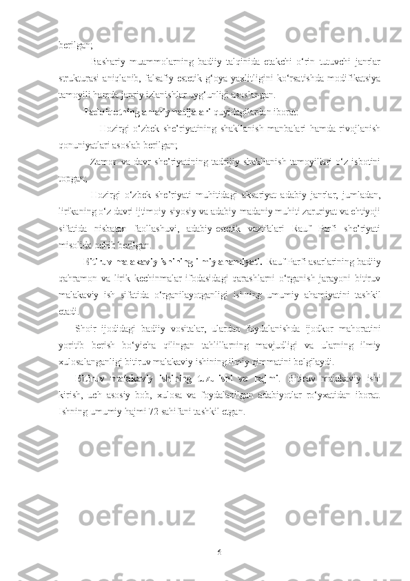berilgan;
-   Bashariy   muammolarning   badiiy   talqinida   etakchi   o‘rin   tutuvchi   janrlar
strukturasi   aniqlanib,   falsafiy-estetik   g‘oya   yaxlitligini   ko‘rsatishda   modifikatsiya
tamoyili hamda janriy izlanishlar uyg‘unligi asoslangan.
Tadqiqotning amaliy natijalari  quyidagilardan iborat: 
                  -   Hozirgi   o‘zbek   she’riyatining   shakllanish   manbalari   hamda   rivojlanish
qonuniyatlari asoslab berilgan;
-   Z amon   va   davr   she’riyatining   tadrijiy   shakllanish   tamoyillari   o‘z   isbotini
topgan;
-   Hozirgi   o‘zbek   she’riyati   muhitidagi   aksariyat   adabiy   janrlar,   jumladan,
lirikaning o‘z davri ijtimoiy-siyosiy va adabiy-madaniy muhiti zaruriyat va ehtiyoji
sifatida   nisbatan   faollashuvi,   adabiy-estetik   vazifalari   Rauf   Parfi   she’riyati
misolida ochib berilgan.
Bitiruv malakaviy ishining ilmiy ahamiyati.   Rauf Parfi asarlarining badiiy
qahramon   va   lirik   kechinmalar   ifodasidagi   qarashlarni   o‘rganish   jarayoni   bitiruv
malakaviy   ish   sifatida   o‘rganilayotganligi   ishning   umumiy   ahamiyatini   tashkil
etadi.
Shoir   ijodidagi   badiiy   vositalar,   ulardan   foydalanishda   ijodkor   mahoratini
yoritib   berish   bo‘yicha   qilingan   tahlillarning   mavjudligi   va   ularning   ilmiy
xulosalanganligi bitiruv malakaviy ishining ilmiy qimmatini belgilaydi.
Bitiruv   malakaviy   ishining   tuzulishi   va   hajmi .   Bitiruv   malakaviy   ishi
kirish,   uch   asosiy   bob,   xulosa   va   foydalanilgan   adabiyotlar   ro‘yxatidan   iborat.
Ishning umumiy hajmi 72 sahifani tashkil etgan.
6 
