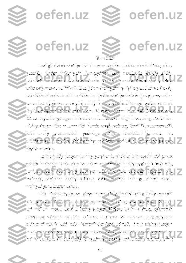 XULOSA
Hozirgi   o‘zbek   she’riyatida   bir   qator   shoirlar   ijodida   obrazli   ifoda,   obraz
yaratish,   janrlar   imkoniyatini   kengaytirish   kabi   masalasida   shakliy-uslubiy
izlanishlar   etakchilik   qilmoqda.   Bunda   shoirlar   mumtoz   Sharq   she’riyatidagi
an’anaviy mavzu va lirik ifodalar, jahon she’riyatining ilg‘or yutuqlari va shaxsiy
izlanishlarini   qo‘shib   olib   borishlari   natijasida   she’riyatimizda   ijodiy   jarayonning
umuminsoniylik,   zamonaviylik,   milliylik,   badiiylik   kabi   tamoyillaridan   samarali
foydalanishganini   e’tirof   etish   lozim.   Xususan,   Ikrom   Otamurod,   Chori   Avaz   va
O‘roz Haydarlar  yaratgan lirik obraz misolida insonning  bir  vaqtning o‘zida ham
o‘zi   yashagan   davr   muammolari   hamda   sevgi,   sadoqat,   komillik,   vatanparvarlik
kabi   azaliy   muammolarni   yechishga   bo‘lgan   harakatlari   ko‘rinadi.   Bu
adabiyotning,   jumladan,   she’riyatning   eng   katta   vazifasi   bajarilayotganiga   asos
deyish mumkin.   
Har   bir   ijodiy   jarayon   doimiy   yangilanib,   shakllanib   boruvchi   o‘ziga   xos
adabiy   hodisadir.   Unda   olam   va   odam   muammolari   badiiy   uyg‘unlik   kasb   etib,
jamiyat   taqdiri   bilan   uzviy   tutashgan   adabiy   kontakt   vazifasini   bajaradi.   Shu
ma’noda,   she’rning   badiiy   tafakkur   shakli   ekanligi   inobatga   olinsa,   masala
mohiyati yanada teranlashadi. 
Lirik   ifodada   syujet   va   g‘oya   mutanosibligi   badiiylikning   ijodiy   tamoyili
sifatida barcha shoirlar e’tibor qaratgan muammo bo‘lib, unda badiiy so‘z tanlash,
uni   ma’lum   mavzu   asosida   badiiy   g‘oyani   ifoda   qiluvchi   vositaga   aylantirish
jarayonida   so‘zlarni   noto‘g‘ri   qo‘llash,   lirik   shakl   va   mazmun   birligiga   yetarli
e’tibor   qilmaslik   kabi   ba’zi   kamchiliklar   ham   uchradi.   Biroq   adabiy   jarayon
muntazam   davom   etadigan   ijodiy   hodisa   bo‘lib,   unda   ba’zi   nuqson   kamchilik
bo‘lishi, avvalo, shoirlar ijodiy faoliyatining umumiy fonida badiiy taraqqiyotning
60 