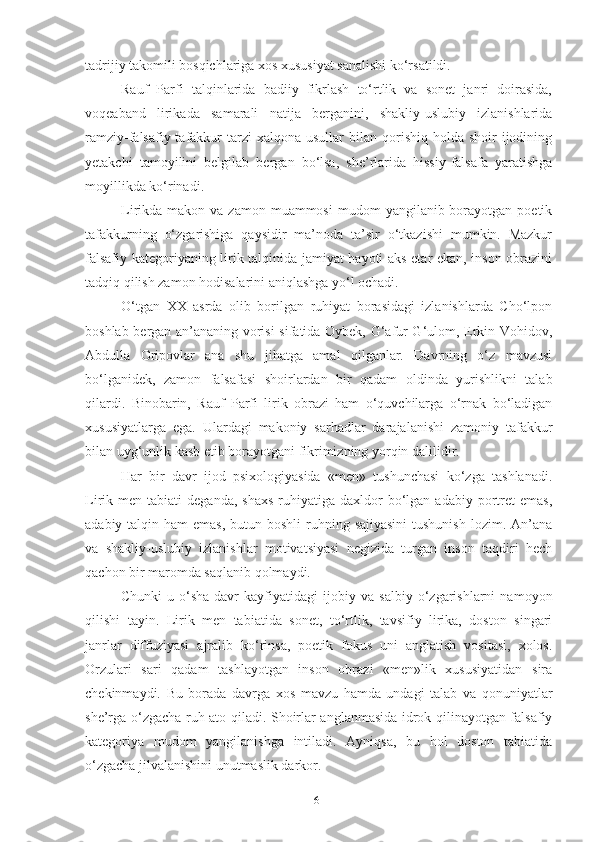 tadrijiy takomili bosqichlariga xos xususiyat sanalishi ko‘rsatildi. 
Rauf   Parfi   talqinlarida   badiiy   fikrlash   to‘rtlik   va   sonet   janri   doirasida,
voqeaband   lirikada   samarali   natija   berganini,   shakliy-uslubiy   izlanishlarida
ramziy-falsafiy tafakkur  tarzi   xalqona usullar   bilan qorishiq  holda shoir   ijodining
yetakchi   tamoyilini   belgilab   bergan   bo‘lsa,   she’rlarida   hissiy-falsafa   yaratishga
moyillikda ko‘rinadi.  
Lirikda makon  va  zamon muammosi  mudom   yangilanib borayotgan poetik
tafakkurning   o‘zgarishiga   qaysidir   ma’noda   ta’sir   o‘tkazishi   mumkin.   Mazkur
falsafiy kategoriyaning lirik talqinida jamiyat hayoti aks etar ekan, inson obrazini
tadqiq qilish zamon hodisalarini aniqlashga yo‘l ochadi. 
O‘tgan   XX   asrda   olib   borilgan   ruhiyat   borasidagi   izlanishlarda   Cho‘lpon
boshlab bergan an’ananing vorisi sifatida Oybek, G‘afur G‘ulom, Erkin Vohidov,
Abdulla   Oripovlar   ana   shu   jihatga   amal   qilganlar.   Davrning   o‘z   mavzusi
bo‘lganidek,   zamon   falsafasi   shoirlardan   bir   qadam   oldinda   yurishlikni   talab
qilardi.   Binobarin,   Rauf   Parfi   lirik   obrazi   ham   o‘quvchilarga   o‘rnak   bo‘ladigan
xususiyatlarga   ega.   Ulardagi   makoniy   sarhadlar   darajalanishi   zamoniy   tafakkur
bilan uyg‘unlik kasb etib borayotgani fikrimizning yorqin dalilidir.
Har   bir   davr   ijod   psixologiyasida   «men»   tushunchasi   ko‘zga   tashlanadi.
Lirik  men  tabiati   deganda,  shaxs  ruhiyatiga  daxldor   bo‘lgan  adabiy   portret   emas,
adabiy talqin ham  emas,  butun boshli  ruhning sajiyasini  tushunish  lozim. An’ana
va   shakliy-uslubiy   izlanishlar   motivatsiyasi   negizida   turgan   inson   taqdiri   hech
qachon bir maromda saqlanib qolmaydi. 
Chunki   u   o‘sha   davr   kayfiyatidagi   ijobiy   va   salbiy   o‘zgarishlarni   namoyon
qilishi   tayin.   Lirik   men   tabiatida   sonet,   to‘rtlik,   tavsifiy   lirika,   doston   singari
janrlar   diffuziyasi   ajralib   ko‘rinsa,   poetik   fokus   uni   anglatish   vositasi,   xolos.
Orzulari   sari   qadam   tashlayotgan   inson   obrazi   «men»lik   xususiyatidan   sira
chekinmaydi.   Bu   borada   davrga   xos   mavzu   hamda   undagi   talab   va   qonuniyatlar
she’rga o‘zgacha ruh ato qiladi. S h oirlar anglanmasida idrok qilinayotgan falsafiy
kategoriya   mudom   yangilanishga   intiladi.   Ayniqsa,   bu   hol   doston   tabiatida
o‘zgacha jilvalanishini unutmaslik darkor.
61 