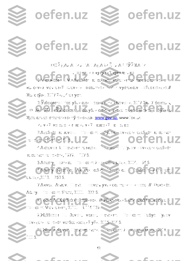ФОЙДАЛАНИЛГАН АДАБИЁТЛАР РЎЙХАТИ
I.Норматив - ҳуқуқий ҳужжатлар 
1.Мирзиёев   Ш.М.   Адабиёт   ва   санъат,   маданиятни   ривожлантириш   –
халқимиз   маънавий   оламини   юксалтиришнинг   мустаҳкам   пойдеворидир.//
Халқ сўзи. 2017 йил, 4 август.
2. Ўзбекистон Республикаси Президенти Фармони.  2017 йил 7 февраль,
ПФ   №   4947.   «Ўзбекистон   Республикасини   янада   ривожлантириш   бўйича
Ҳаракатлар стратегияси тўғрисида».  www.gov.uz , www.lex.uz.
Илмий- метологик ва илмий- назарий нашрлар
3.Адабиёт   ва   замон.   –   Тошкент.   Ғ.Ғулом   номидаги   адабиёт   ва   санъат
нашриёти, 1986. – 160 б.
4.Акрамов Б. Шеърият гавҳари. – Тошкент: Ғ.Ғулом номидаги адабиёт
ва санъат нашриёти, 1979. – 107 б.
5. Арасту. Поэтика. – Тошкент: Янги аср авлоди. 2004. – 96 б.
6. Арасту.   Поэтика.   Ахлоқи   кабир.   Риторика.   –   Тошкент:   Янги   аср
авлоди,2012. – 352 б.
7. Аҳмад   Аъзам.   Шеър   –   номаълумликка   таниш   ишора   //   Фахриёр.
Аёлғу. – Тошкент:  Sharq , 2000. – 233 б.
8.Генис   А.   Қалб   фотографияси.   //   Жаҳон   адиблари   адабиёт   ҳақида.   –
Тошкент: Маънавият, 2010. – Б.116-129.
9.Жабборов   Н.   Замон,   мезон,   шеърият.   –Тошкент:   Ғафур   Ғулом
номидаги нашриёт-матбаа ижодий уйи. 2015. 304 б. 
10. Жамол  Камол.  Шеър   санъати.   –  Тошкент:  Янги   аср  авлоди,  2018.  –
100 б.
62 