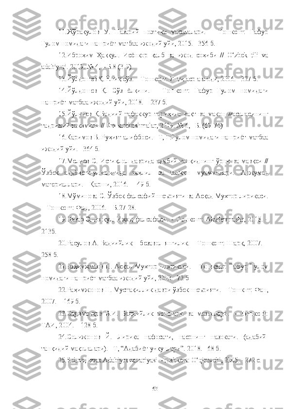 11. Жўрақулов   У.   Назарий   поэтика   масалалари.   –   Тошкент:   Ғафур
Ғулом номидаги нашриёт-матбаа ижодий уйи, 2015. –356 б.
12.Иброҳим   Ҳаққул.   Исёнкор   қалб   ва   ижод   соҳиби   //   O‘zbek   tili   va
adabiyoti. 2019. № 4, – Б.8 (3-9) 
13.Йўлдошев Қ. Ёниқ сўз. – Тошкент: Янги аср авлоди, 2006.– 327 б.
14.Йўлдошев   Қ.   Сўз   ёлқини.   –   Тошкент:   Ғафур   Ғулом   номидаги
нашриёт-матбаа ижодий уйи, 2018. – 237 б.
15.Йўлчиев   Қ.Бадиий   тафаккур   тарихида   вақт   ва   макон   масаласининг
тадрижий такомили // Ilm sarchashmalar, 2019. № 6,– Б. (69-74)
16.Каримов Б. Руҳият алифбоси. –Т, Ғ.Ғулом номидаги нашриёт-матбаа
ижодий уйи. –364 б.
17.Мелиев   С.   Истиқлол   даврида   адабий   танқиднинг   ўрни   ва   мавқеи   //
Ўзбек   адабиётшунослигида   таҳлил   ва   талқин   муаммолари.   Анжуман
материаллари. – Қарши, 2016. –  49 б.
18.Мўминова С. Ўзбек фалсафий шеърияти ва Асқад Мухтор лирикаси.
– Тошкент: Фан, 2006. – Б.27-28.
19.Назар Эшонқул. Ижод фалсафаси. – Тошкент:   Akademnashr , 2018. –
213б.
20. Расулов А. Бадиийлик – безавол янгилик. – Тошкент: Шарқ, 2007. –
258 б.
21. Раҳимжонов  Н.  Асқад   Мухтор  поэтикаси.   –  Тошкент:  Ғафур  Ғулом
номидаги нашриёт-матбаа ижодий уйи, 2003.- 72 б
22.Раҳимжонов Н. Мустақиллик даври ўзбек шеърияти. – Тошкнт: Фан,
2007. – 169 б.
23.Саримсоқов   Б.И.   Бадиийлик   асослари   ва   мезонлари.   –   Тошкент:
ТАИ, 2004. – 128 б.
24. Солижонов   Й.   Лирика   нафосати,   насрнинг   назокати.   (адабий-
танқидий мақолалари). –Т, “Адабиёт учқунлари”. 2018. –68 б.
25.Sulton, Izzat.Adabiyot nazariyasi –Toshkent: O‘qituvchi, 2005. –272 с.  
63 