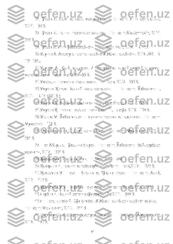 26.Тўраев   Д.   Давр   ва   ижод   масъулияти.   –   Тошкент:   Янги   аср   авлоди,
2004. – 57 б.
27.Тўраев   Д.   Рангин   тасвирлар   жилоси.   –Тошкент : Akademnashr ,   2014.
233 б.
28.Тўраев Д. Янги ўзбек адабиёти.– Тошкент: Фан, 2008. – Б. 163.
29.Улуғов А. Арасту англатган адабиёт// Жаҳон адабиёти. 2018. №2. –Б.
124-156.; 
30. Улуғов   А.   Қалб   ҳодисаси.   /   Республика   илмий-амалий   анжуман
материаллари. –  Қарши, 2016. – 55 б.
31. Умарали Норматов. Ижод сеҳри. –Т. Шарқ. 2007. –352 б.
32.Умуров   Ҳ отам.   Бадиий   ижод   асослари.   —   Тошкент:   Ўзбекистон   ,
2001. – Б.13. (120 б.)
33.Умуров Ҳ. Адабиёт назарияси. –Тошкент: Sharq, 2002 . – 256 б. 
34.Умуров Ҳ. Тирик шеърлар поэтикаси. –Т, Наврўз. 2015. –128 б.
35. Холова М. Ўзбек модерн шеърияти: тарихи ва назарияси. –Тошкент:
Муҳаррир. –116 б.
36. Шарафиддинов О. Довондаги ўйлар. – Тошкент: Маънавият, 2004. –
354 б.
37. Шер   Абдулла. Гўзаллик ёғдуси. –Тошкент: Ўзбекистон файласуфлар
жамияти, 2017. – 224 б.
38. Ҳаққулов И. Ижод иқлими. –Т, Фан. 2009.  -98б.
39.Ҳаққулов И. Тақдир ва тафаккур. – Тошкент: Шарқ,2007. –  273 б.
40.Ҳамдамов   У.   Шеър   –   борлиқ   ва   йўқлик   ораси.   –   Тошкент:   Адиб,
2013. – 403 б.
41. Ҳамдомов У. Янги ўзбек шеърияти. –Тошкент: Адиб, 2014. - 223 б.
42. Якубов И. Бадиий-эстетик сўз сеҳри. –Т, 2011. – 588 б.
43.Ян Парандовский. Сўз кимёси. // Жаҳон адиблари адабиёт ҳақида. –
Тошкент: Маънавият, 2010. – 244 б.
44.Quronov   D.   Adabiyot   nazariyasi   asoslari.   –   Toshkent:   Akademnashr,
2018. – 480 б.
64 