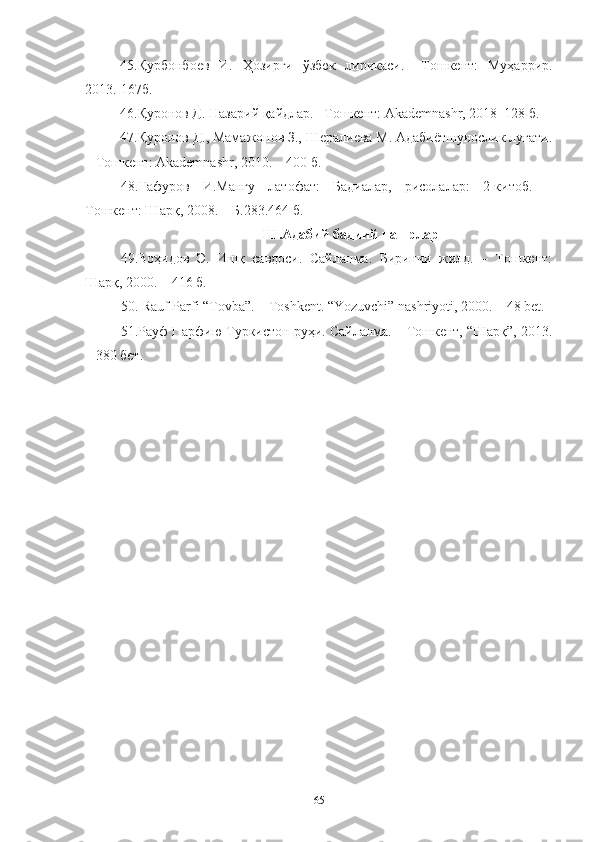 45.Қурбонбоев   И.   Ҳозирги   ўзбек   лирикаси.   –Тошкент:   Муҳаррир.
2013.-167б.
46.Қуронов Д. Назарий қайдлар. –Тошкент: Akademnashr, 2018–128 б.
47.Қуронов Д., Мамажонов З., Шералиева М. Адабиётшунослик луғати.
– Тошкент: Akademnashr, 2010. – 400 б.
48.Ғафуров   И.Мангу   латофат:   Бадиалар,   рисолалар:   2-китоб.   –
Тошкент: Шарқ, 2008. – Б.283.464 б.
III . Адабий бадиий нашрлар
49. Воҳидов   Э.   Ишқ   савдоси.   Сайланма.   Биринчи   жилд.   –   Тошкент:
Шарқ, 2000. – 416 б.
5 0 . Rauf Parfi “Tovba”. – Toshkent. “Yozuvchi” nashriyoti, 2000. – 48 bet.
51.Рауф Парфию Туркистон руҳи. Сайланма. – Тошкент, “Шарқ”, 2013.
– 380 бет.
65 