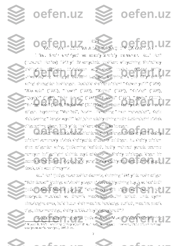 I BOB
RAUF PARFI IJODI VA ADABIY-TANQIDIY QARASHLAR
1-fasl.   Shoir   she’riyati   va   adabiy-tanqidiy   qarashlar.   Rauf   Parfi
(Tursunali   Parfiev)   1943-yil   27-sentyabrda   Toshkent   viloyatining   Sho‘ralisoy
qishlog‘ida   tug‘ilgan.   O‘zbekiston   xalq   shoiri.   ToshDU   (hozirgi   Milliy
universitet)ning   filologiya   fakultetini   tugatgan.   Shoirning   ilk   ijodi   60-yillarning
so‘ngi choragidan boshlangan. Dastlabki she’rlar to‘plami “Karvon yo‘li” (1968).
“Aks-sado”   (1970),   “Tasvir”   (1973),   “Xotirot”   (1974),   “Ko‘zlar”   (1976),
“Qaytish”   (1981),   “Sabr   daraxti”   (1986),   “Sukunat”   (1991),   “Tavba”   (2001),
“So‘nggi vido” (2006), “Saylanma” (2013) kabi bir qator she’riy to‘plamlari nashr
etilgan.   Bayronning   “Manfred”,   Nozim   Hikmatning   “Inson   manzaralari”,   Karlo
Kaladzening “Dengiz xayoli” kabi jahon adabiyotining nodir durdonalarini o‘zbek
tiliga tarjima qilgan. 2005-yilda Toshkent shahrida vafot etgan.
Rauf Parfining dastlabki kitoblatidan biri hisoblangan “Karvon yo‘li” she’riy
to‘plami   zamonaviy   o‘zbek   she‘riyatida   chuqur   iz   qoldirgan.   Bu   she’riy   to‘plam
chop   etilgandan   so‘ng,   ijodkorning   iste’dodi,   badiiy   mahorati   yanada   teranroq
namoyon   bo‘lganligini   alohida   qayd   etish   lozim.   She’riy   to‘plamga   kirgan   bir
qator   she’rlar   nafaqat   o‘zbek,   balki   yangi   turkiy   adabiyotda   katta   burilish   yasadi
desak, aslo xato qilmaymiz.
Rauf Parfi ijodiga nazar tashlar ekanmiz, shoirning 1986-yilda nashr etilgan
“Sabr daraxti” kitobiga so‘zboshi yozgan o‘zbek adabiyotining buyuk va iste’dodli
ijodkori   Asqad   Muxtor   quyidagi   fikrlarni   qayd   etib   o‘tgan   edi:   “Rauf     Parfi
poeziyada   murakkab   va   dinamik   metaforalar   usulini   tanladi.   Unda   ayrim
obrazlargina emas, balki butun she'r metafora harakatiga quriladi, metafora poetik
tilga, obraz mantiqiga, she'riy tafakkur boyligiga aylanadi”. 5
 
O‘zbek   adabiyotining   yetuk   ijodkori   Asqad   Muxtor   o‘zbek   she’riyatining
5
  Muxtor   A.   She’r   –   shoirning   ijtimoiy   vijdoni   //   Rauf   Parfi.   Sabr   daraxti.   –   Toshkent,   G‘afur   G‘ulom   nomidagi
adabiyot va san’at nashriyoti, 1986. 3-bet.  
7 