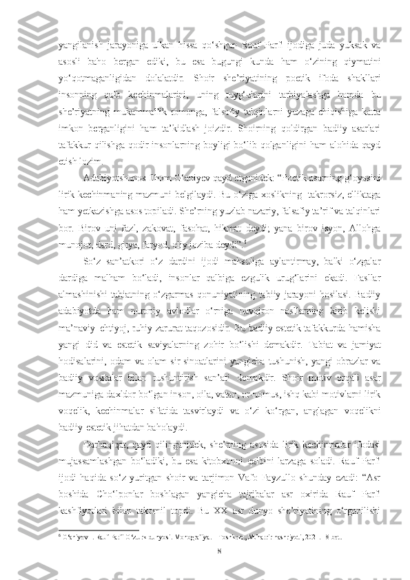 yangilanish   jarayoniga   ulkan   hissa   qo‘shgan   Rauf   Parfi   ijodiga   juda   yuksak   va
asosli   baho   bergan   ediki,   bu   esa   bugungi   kunda   ham   o‘zining   qiymatini
yo‘qotmaganligidan   dolalatdir.   Shoir   she’riyatining   poetik   ifoda   shakllari
insonning   qalb   kechinmalarini,   uning   tuyg‘ularini   tarbiyalashga   hamda   bu
she’riyatning   mukammallik   tomonga,   falsafiy   talqinlarni   yuzaga   chiqishiga   katta
imkon   berganligini   ham   ta’kidlash   joizdir.   Shoirning   qoldirgan   badiiy   asarlari
tafakkur  qilishga  qodir  insonlarning boyligi bo‘lib qolganligini  ham alohida qayd
etish lozim. 
Adabiyotshunos Ilhom G‘aniyev qayd etganidek: “Poetik asarning g‘oyasini
lirik kechinmaning mazmuni belgilaydi. Bu o‘ziga xoslikning   takrorsiz, elliktaga
ham yetkazishga asos topiladi. She’rning yuzlab nazariy, falsafiy ta’rif va talqinlari
bor.   Birov   uni   fazl,   zakovat,   fasohat,   hikmat   deydi;   yana   birov   isyon,   Allohga
munojot, dard, girya, faryod, oliy joziba deydi”. 6
 
So‘z   san’atkori   o‘z   dardini   ijodi   mahsuliga   aylantirmay,   balki   o‘zgalar
dardiga   malham   bo‘ladi,   insonlar   qalbiga   ezgulik   urug‘larini   ekadi.   Fasllar
almashinishi   tabiatning   o‘zgarmas   qonuniyatining   tabiiy   jarayoni   hosilasi.   Badiiy
adabiyotda   ham   nuroniy   avlodlar   o‘rniga   navqiron   nasllarning   kirib   kelishi
ma’naviy   ehtiyoj, ruhiy zarurat taqozosidir. Bu badiiy-estetik tafakkurda hamisha
yangi   did   va   estetik   saviyalarning   zohir   bo‘lishi   demakdir.   Tabiat   va   jamiyat
hodisalarini,   odam   va   olam   sir-sinoatlarini   yangicha   tushunish,   yangi   obrazlar   va
badiiy   vositalar   bilan   tushuntirish   san’ati   demakdir.   S h oir   motiv   orqali   asar
mazmuniga daxldor bo‘lgan inson, oila, vatan, or-nomus, ishq kabi motivlarni lirik
voqelik,   kechinmalar   sifatida   tasvirlaydi   va   o‘zi   ko‘rgan,   anglagan   voqelikni
badiiy-estetik jihatdan baholaydi.  
Darhaqiqat,   qayd   qilinganidek,   she’rning   asosida   lirik   kechinmalar   ifodasi
mujassamlashgan   bo‘ladiki,   bu   esa   kitobxonni   qalbini   larzaga   soladi.   Rauf   Parfi
ijodi   haqida   so‘z   yuritgan   shoir   va   tarjimon   Vafo   Fayzullo   shunday   ezadi:   “Asr
boshida   Cho‘lponlar   boshlagan   yangicha   tajribalar   asr   oxirida   Rauf   Parfi
kashfiyotlari   bilan   takomil   topdi.   Bu   XX   asr   dunyo   she’riyatining   o‘rganilishi
6
 G‘aniyev I. Rauf Parfi O‘zturk dunyosi. Monografiya. – Toshkent, Muharrir nashriyoti, 2021. 18-bet.
8 