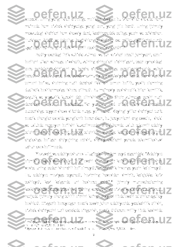 voqeasi. Uning yangiliklari e’tirofga molikdir. Avvolo bu izlanishlar shaklda ham,
ma’noda   ham   o‘zbek   she’riyatiga   yangi   qon,   yangi   jilo   berdi.   Uning   ijtimoiy
mavzudagi   she’rlari   ham   shaxsiy   dard,   kechinmadek   qalbga   yaqin   va   ta’sirchan.
Turkiston   fojiasi   va   iqboliga   bag‘ishlangan   she’rlar   esa   millat   ziyolilarini   turtib
uyg‘otgan ruhi rangin, naqshi nigorli otashin qo‘shiqlardir”. 7
Badiiy asardagi l irik sub’ekt zulmat   va tun so‘zlari orqali jamiyatni, atrof-
borliqni   ulkan   sahnaga   o‘xshatib,   zalning   chiroqlari   o‘chirilgani,   teatr   oynasidagi
qora   pardalar   tushirilgani   va   barcha   e’tibor   sahnaga   qaratilgani   haqida   xabar
beradi. Bunda  zulmat,  qora  parda mazmuniy  konstruksiyalari   ortida  olamning bir
tomoni   bo‘lsa,   shoirning   nurli   darchasi   ikkinchi   tomon   bo‘lib,   yaxlit   olamning
dualistik   boshlanmasiga   ishora   qilinadi.  Bu   ma’naviy   qashshoqlik   bilan   komillik,
ezgulik   va   yovuzlik   kurashi   deb   olinishi   mumkin.   Shoir   zulmatga   qarshi   nurli
darchasini   ochdi.   U   harakatda,   fikr   yuritish,   ijod   qilish,   olamni   zulmatdan
qutqarishga   tayyor   shaxs   sifatida   nurga   yo‘l   ochdi.   Keyingi   yillar   she’riyati   turfa
poetik ohanglar asosida yangilanib borar ekan, bu jarayonlarni eng avvalo,   shakl
va   uslubda   namoyon   bo‘lishi   kuzatilmoqda.   Shakl   hamda   uslub   takomili   adabiy
talqinning   turli   shakllarini,   poetik   talqinlarni   vujudga   keltiradi.   Insoniyat   qalbini
anglashga   bo‘lgan   ehtiyojning   ortishi,   she’riy   asarlarni   yanada   takomillashuvi
uchun asos bo‘lmoqda. 
Yozuvchi va adabiyotshunos Ulug‘bek Hamdam qayd etganidek: “Adabiyot
o‘tmish,   bugun   va   kelajakni   bog‘lovchi   shunday   bir   ko‘prikki,   hech   bir   boshqa
vosita   uning   qadar   ishonchli   bo‘lolmaydi,   uningchalik   insonga   yaqin   kelolmaydi.
Ha,   adabiyot   moziyga   tayanadi,   hozirning   havosidan   simirib,   kelajakka   ko‘z
tashlaydi,   kezi   kelganda   uni   bashorat   etadi”. 8
  Ijtimoiy   munosabatlarning
keskinlashuvi, dunyoqarash va didning saralanishiga o‘ziga xos sharoit tug‘diradi,
natijada ijtimoiy ohang tahlili o‘rnini ko‘ngil maylini ifodalovchi talqinlar egallay
boshladi.   O‘zgarib   borayotgan   poetik   tasvir   jahon   adabiyotida   yetakchilik   qilishi,
o‘zbek she’riyatini turli aspektda o‘rganish, poetik didlararo milliy ifoda kesimida
7
  Файзуллоҳ   Вафо.   “Мен   сувман   ҳали   ҳеч   ким   ичмаган”.   Қаранг:   Рауф   парфи.   Туркистон.   Сайланма.   –
Тошкент, “Шарқ”, 2013. 15-бет.
8
 Ҳамдам У. Янгиланиш эҳтиёжи. Илмий-адабий нашр. – Тошкент, “Фан”, 2007. 11-бет.
9 